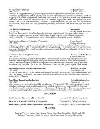 Sr. Electronic Technician ST Jude Medical
1998 – 2006 St. Paul, Minnesota
Provided PC support in testing, upgrading and maintaining electronic systems, and networks.
Performed configuration and diagnostic test on firm hardware and software assemblies, used for
mapping of complex arrhythmias. Identified root causes of OS defects or errors and implemented
corrective action down to components such as resistors, capacitors, LEDs, microprocessors, flash
memory, and optical disk. Ensured all 15 internal PCB boards perform and pass specified requirements
by functional, integration, and data path testing utilizing instruments such as oscilloscopes and multi
meter.
Line Technician (Service) Media One
1996 – 1998 Brooklyn Park, Minnesota
Tested and Troubleshoot broadband distribution network equipment. Diagnose and correct service
problems from trunk amp to customer’s television. Reset levels and replaced faulty actives and
passives on feeder system, adjustment and repair of splitters, directional couplers and taps.
Equipment and System Technician (Production) Micro Control
1994 – 1996 Fridley, Minnesota
Implemented power wiring and maintenance of distribution substations and related equipment
including: protective relays, breakers, transformers, regulators, power line carrier, power supplies and
card-cages. Performed preventative and corrective care, modified electrical and digital wiring to correct
functional deviations.
Installation Technician (Production) Motorola Cellular Phone
1992 – 1993 Glenwood Illinois
Troubleshoot, maintain, repair and install Data Communication Systems Networks (hardware and
software). Perform physical property testing on communication system in order for the system to
provide material testing on products and equipment under laboratory conditions. Set up included:
interconnecting, magnetic tape drive, data communications computer, power supply, truck frames.
Telecommunication Technician (Production) Northern Telecom
1991 – 1992 Atlanta, Georgia
Furnish technical support in the area of testing digital multiplex systems, utilizing Fairchild test set and
LTX Functional Test set, analyzing, troubleshooting to the component level. Performed modifications
and repair to PC boards.
Broad Band Technician (Production) Scientific Atlanta, Inc,
1989 – 1991 Atlanta, Georgia
Major duties: set up and utilization of Hewlett Packard 8753A and 6409 RF Network Analyzer to test
and align bridge and trunk amplifiers at varying levels, troubleshoot to component level. Maintain
records of repairs for statistical analysis of production and design problem. Trained technical personnel
in testing processing; produce suggestions to improve process (test data, curves, and charts).
EDUCATION
Certificates: A+, Network +, Linux, Security + January 16 2014, Technology Center
Bachelor of Science in Technical Management February 2009, DeVry University
Associate of Applied Science in Electronic Technology March 1984, DeVry Technical Institute
MILITARY
Branch of Service: United States Marine Corps. Entered on Active Duty: 02, 10, and 1976
Released From Active Duty: 03, 26, and 1980, Character of Discharge: Honorable
 