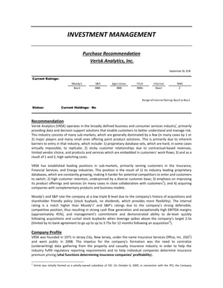 INVESTMENT MANAGEMENT
Purchase Recommendation
Verisk Analytics, Inc.
September 26, 2016
Current Ratings:
Moody's S&P Egan-Jones Fitch Internal NAIC
Baa3 BBB- BBB BBB+ Baa2 2
Range ofinternal Rating: Baa3 to Baa1
Status: Current Holdings: No
Recommendation
Verisk Analytics (VRSK) operates in the broadly defined business and consumer services industry
i
, primarily
providing data and decision support solutions that enable customers to better understand and manage risk.
This industry consists of many sub-markets, which are generally dominated by a few (in many cases by 1 or
2) major players and many small ones offering point product solutions. This is primarily due to inherent
barriers to entry in that industry, which include: 1) proprietary database sets, which are hard, in some cases
virtually impossible, to replicate; 2) sticky customer relationships due to contractual-based revenues,
limited vendor choice, and products and services which are embedded in customers’ work flows; 3) and as a
result of 1 and 2, high switching costs.
VRSK has established leading positions in sub-markets, primarily serving customers in the Insurance,
Financial Services, and Energy industries. This position is the result of 1) its industry leading proprietary
databases, which are constantly growing, making it harder for potential competitors to enter and customers
to switch; 2) high customer retention, underpinned by a diverse customer base; 3) emphasis on improving
its product offerings and services (in many cases in close collaboration with customers
ii
); and 4) acquiring
companies with complementary products and business models.
Moody’s and S&P rate the company at a low triple B level due to the company’s history of acquisitions and
shareholder friendly policy (stock buyback, no dividends, which provides more flexibility). The internal
rating is a notch higher than Moody’s’ and S&P’s ratings due to the company’s strong defensible,
competitive position, thus resulting in strong cash flow generation and exceptionally high EBITDA margins
(approximately 45%), and management’s commitment and demonstrated ability to de-lever quickly
following acquisitions and curtail stock buybacks when leverage spikes above the company’s target 2.5x
(limited by its bank agreement to go up to up to 3.75x for 12 months following an acquisition
iii
).
Company Profile
VRSK was founded in 1971 in Jersey City, New Jersey, under the name Insurance Services Office, Inc. (ISO
1
)
and went public in 2008. The impetus for the company’s formation was the need to centralize
(underwriting) data gathering from the property and casualty insurance industry in order to help the
industry fulfill regulatory reporting requirements and to help individual companies determine insurance
premium pricing (vital functions determining insurance companies’ profitability).
1
Verisk was initially formed as a wholly-owned subsidiary of ISO. On October 6, 2009, in connection with the IPO, the Company
 