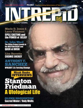 mag
ANTHONY F.
SANCHEZ
UFOLOGY 2.0: Forcing Change
GLENN BROUGHTON
Sacred Water / Holy Wells
Lisa Barretta
COSMIC ENERGY
Dr. John Ward
The Sirius Project travels to
the WESTERN DESRT and
QASR el DUSH
Marie D. Jones &
Larry Flaxman
SPELL CASTING and
the POWER of BELIEF
THE BARE FISTED CLERIC | PLUS+ The Rollicking Adventures of Tam O’Hare
INTREPIDmag.com >> BOOKMARK IT NOW!
A Ufological Life
Stanton
Friedman
INTREPIDBOLDLY GOING • March & April 2012 • $5.95 USA | $6.95 Canada 	 • VOLUME 1 / ISSUE 9
Micah Hanks
INTERVIEWS
 