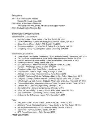 Education:
2017 - San Francisco Art Institute
Master of Fine Arts (expected)
2006 - Central Washington University
Bachelor of Fine Arts, Studio Art with Painting Specialization,
2004 - Study abroad in Florence, Italy
Exhibitions & Presentations:
Selected Solo & Duo Exhibitions:
● Mapping Insight - Tubac Center of the Arts, Tubac, AZ 2014
● The New Mandala - Capitol Hill Presbyterian Church, Seattle, WA 2013
● Share, Remix, Reuse - Gallery 110, Seattle, WA2011
● Contemporary Objects of Worship - A Gallery Space, Seattle, WA 2011
● Everything Theory - Custom gallery space, Ellensburg, WA 2006
Selected Group Exhibitions:
● Three Rings & Two Parties, The Election Circus - Wiseman Gallery, Grants Pass, OR, 2016
● The Door to the Invisible Must be Made Visible - Mount Analogue, Seattle, WA 2016
● Interfaith Biennial -O’Connor Gallery, Dominican University, Forest River, IL 2016
● ICON - Lynn Hanson Gallery, Seattle, WA 2016
● Our Daily Homage - ArtsWest Gallery & Playhouse, Seattle, WA 2015
● Mandala - ArtXchange Gallery, Seattle, WA2014
● Experiencing War - Ann Street Gallery, Newburgh, NY 2014
● O Good Lord - Jackson Junge Gallery, Chicago, IL 2013
● A Single Grain of Rice - Metanoia Gallery, Paris, France 2013
● UNESCO Bioethics & Religion Exhibition - Harbour City Gallery, Hong Kong, 2013
● Compass - Orange County Center for Contemporary Art, Santa Ana, CA 2013
● 50th Anniversary Gala Auction - Graduate Theological Union, San Francisco, CA 2013
● Timeless Meditations: Mandalas in Nature - Tubac Center of the Arts, Tubac, AZ 2012
● Genesis 2013 - Jackson Junge Gallery, Chicago, IL 2012
● Revolution 2012 - Jackson Junge Gallery, Chicago, IL 2012
● Under the Bed Gallery - McMurdo Station, Ross Island, Antarctica 2012
● Occupy the Walls - Gainsbourg Lounge, Seattle, WA 2012
● Embracing Our Differences - Island Park, Sarasota, FL 2011
Talks:
● Art Speaks: Artist Lecture - Tubac Center of the Arts, Tubac, AZ 2014
● Art Starts: Family Education Program - Tubac Center of the Arts, Tubac, AZ 2014
● Bricolage Release Party - Jacob Lawrence Gallery, Seattle, WA 2012
● Open Floor - Henry Art Gallery, Seattle, WA 2007
● BFA Thesis Presentation - CWUCampus, 2006
Artist Statement:
 