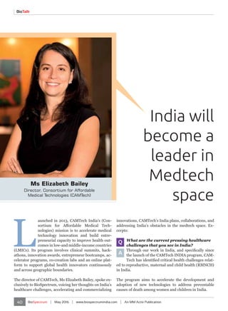 40 BioSpectrum | May 2016 | www.biospectrumindia.com | An MM Activ Publication
BioTalk
India will
become a
leader in
Medtech
space
Ms Elizabeth Bailey
Director, Consortium for Affordable
Medical Technologies (CAMTech)
L
aunched in 2013, CAMTech India’s (Con-
sortium for Affordable Medical Tech-
nologies) mission is to accelerate medical
technology innovation and build entre-
preneurial capacity to improve health out-
comes in low-and middle-income countries
(LMICs). Its program involves clinical summits, hack-
athons, innovation awards, entrepreneur bootcamps, ac-
celerator programs, co-creation labs and an online plat-
form to support global health innovators continuously
and across geographic boundaries.
The director of CAMTech, Ms Elizabeth Bailey, spoke ex-
clusively to BioSpectrum, voicing her thoughts on India’s
healthcare challenges, accelerating and commercializing
innovations, CAMTech’s India plans, collaborations, and
addressing India’s obstacles in the medtech space. Ex-
cerpts:
Q What are the current pressing healthcare
challenges that you see in India?
A
Through our work in India, and specifically since
the launch of the CAMTech INDIA program, CAM-
Tech has identified critical health challenges relat-
ed to reproductive, maternal and child health (RMNCH)
in India.
The program aims to accelerate the development and
adoption of new technologies to address preventable
causes of death among women and children in India.
 