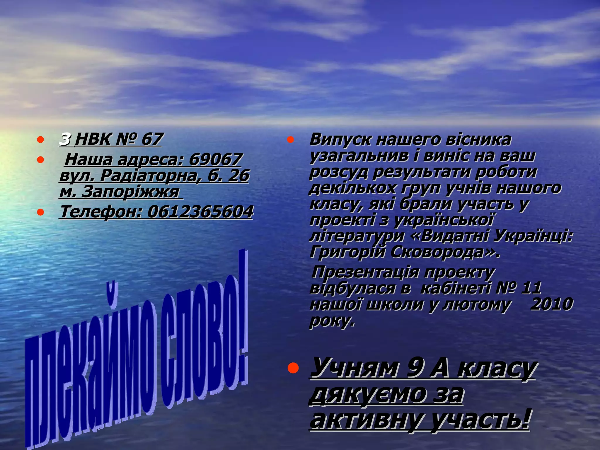 З  НВК №  67   Наша адреса:  69067 вул. Радіаторна, б.  26 м. Запоріжжя  Телефон:  0612365604   Випуск нашего вісника  узагальнив і виніс на ваш розсуд результати роботи декількох груп учнів нашого класу, які брали участь у проекті з української літератури  « Видатні Українці: Григорій Сковорода » . Презентація проекту відбулася в  кабінеті №  11  нашої  школи у лютому  20 10  року.   Учням 9 А класу дякуємо за активну участь! плекаймо слово! 