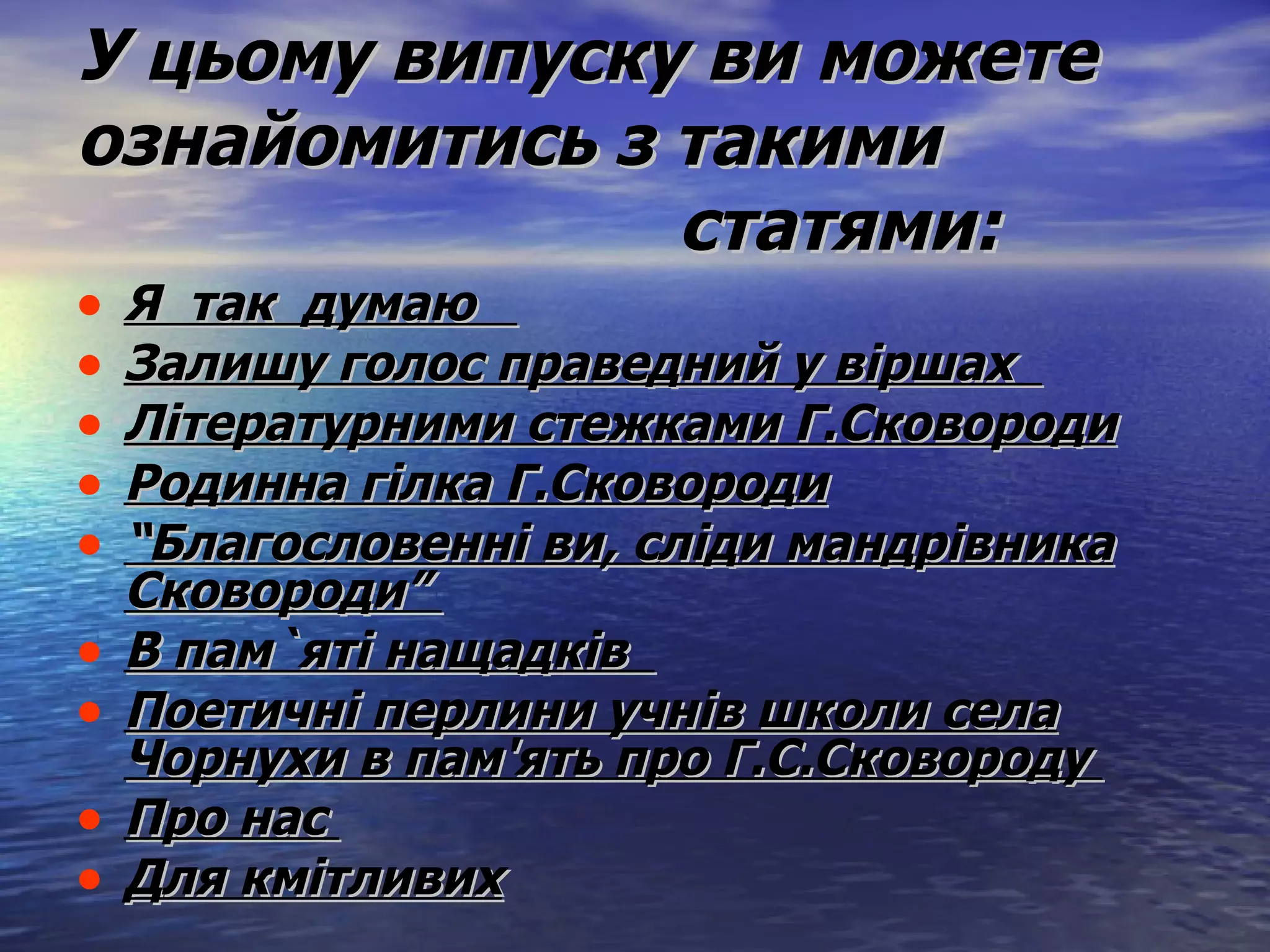 У цьому випуску ви можете ознайомитись з такими   статями: Я  так  думаю  Залишу голос праведний у віршах  Літературними стежками Г.Сковороди Родинна гілка Г.Сковороди “ Благословенні ви, сліди мандрівника Сковороди”  В пам`яті нащадків  Поетичні перлини учнів школи села Чорнухи в пам'ять про Г.С.Сковороду  Про нас  Для кмітливих   