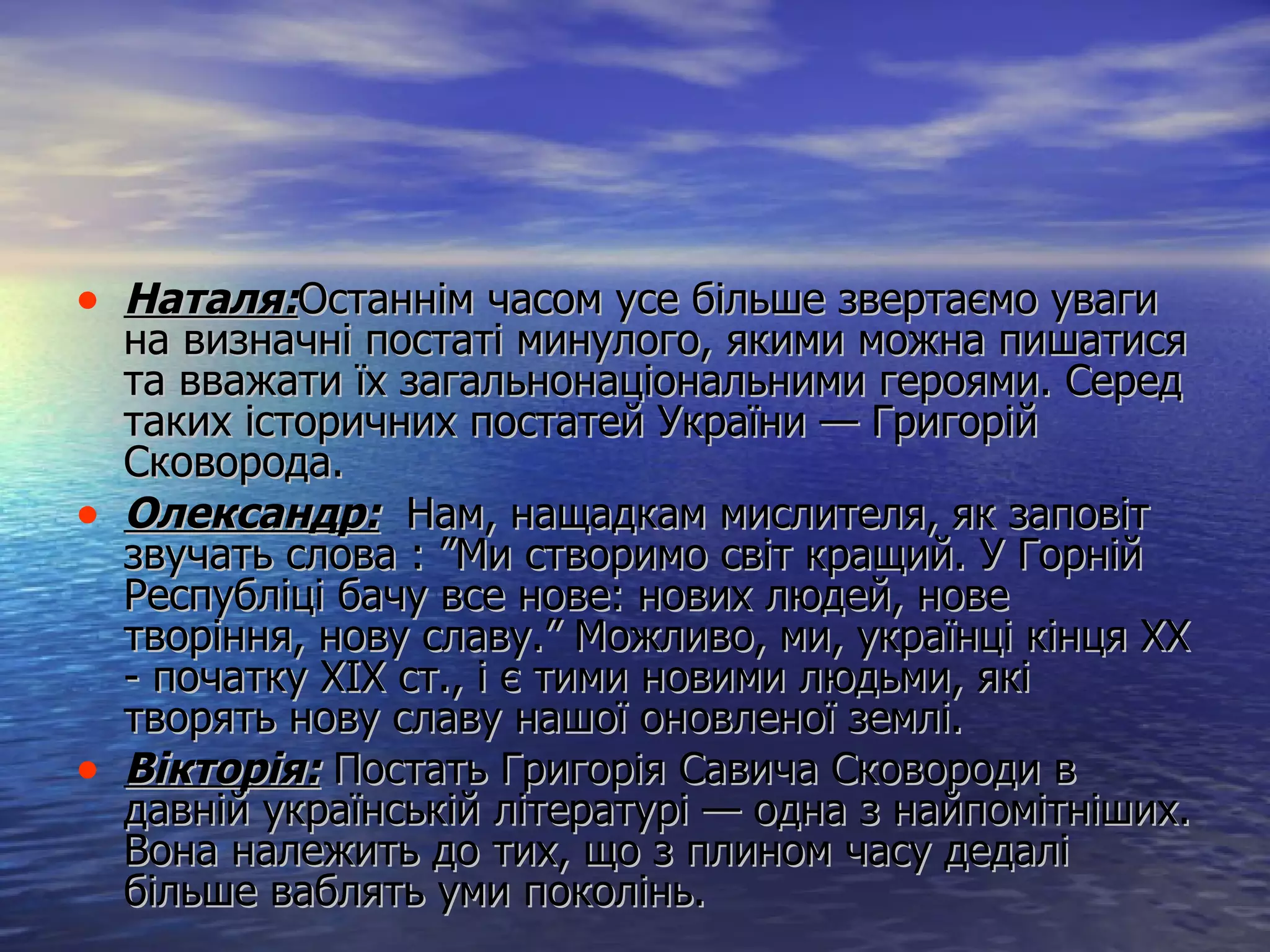 Наталя: Останнім часом усе більше звертаємо уваги на визначні постаті минулого, якими можна пишатися та вважати їх загальнонаціональними героями. Серед таких історичних постатей України — Григорій Сковорода.  Олександр :   Нам, нащадкам мислителя, як заповіт звучать слова : ”Ми створимо світ кращий. У Горній Республіці бачу все нове: нових людей, нове творіння, нову славу.” Можливо, ми, українці кінця ХХ - початку ХІХ ст., і є тими новими людьми, які творять нову славу нашої оновленої землі. Вікторія:  Постать Григорія Савича Сковороди в давній українській літературі — одна з найпомітніших. Вона належить до тих, що з плином часу дедалі більше ваблять уми поколінь. 