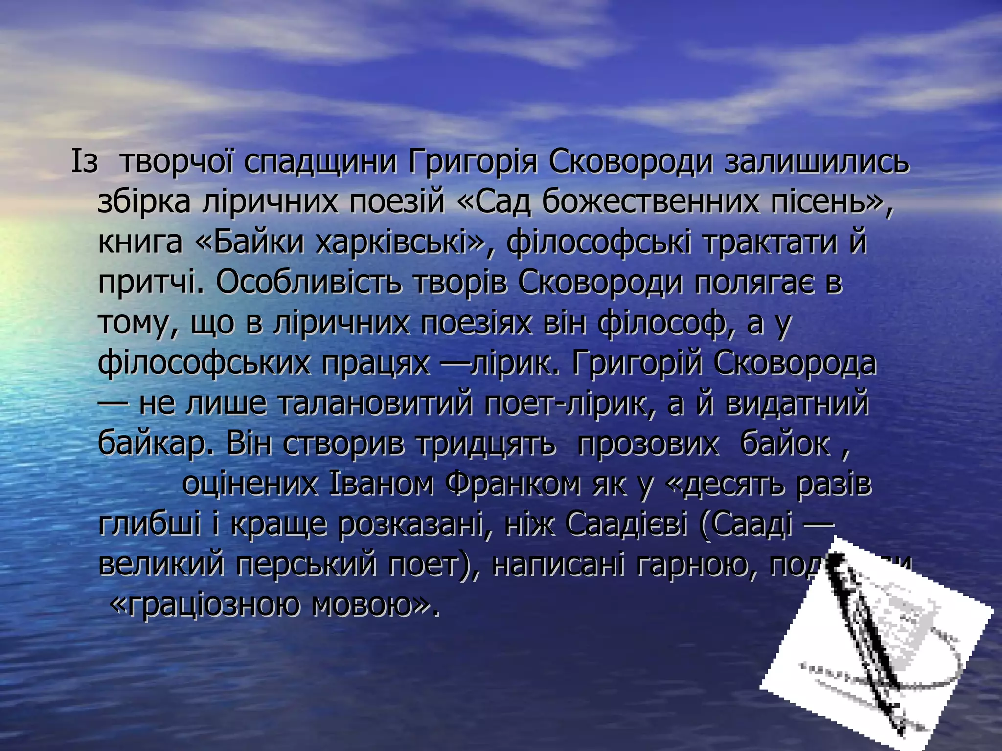 Із  творчої спадщини Григорія Сковороди залишились збірка ліричних поезій «Сад божественних пісень», книга «Байки харківські», філософські трактати й притчі. Особливість творів Сковороди полягає в тому, що в ліричних поезіях він філософ, а у філософських працях —лірик. Григорій Сковорода — не лише талановитий поет-лірик, а й видатний байкар. Він створив тридцять  прозових  байок ,  оцінених Іваном Франком як у «десять разів глибші і краще розказані, ніж Саадієві (Сааді — великий перський поет), написані гарною, подекуди  «граціозною мовою».  