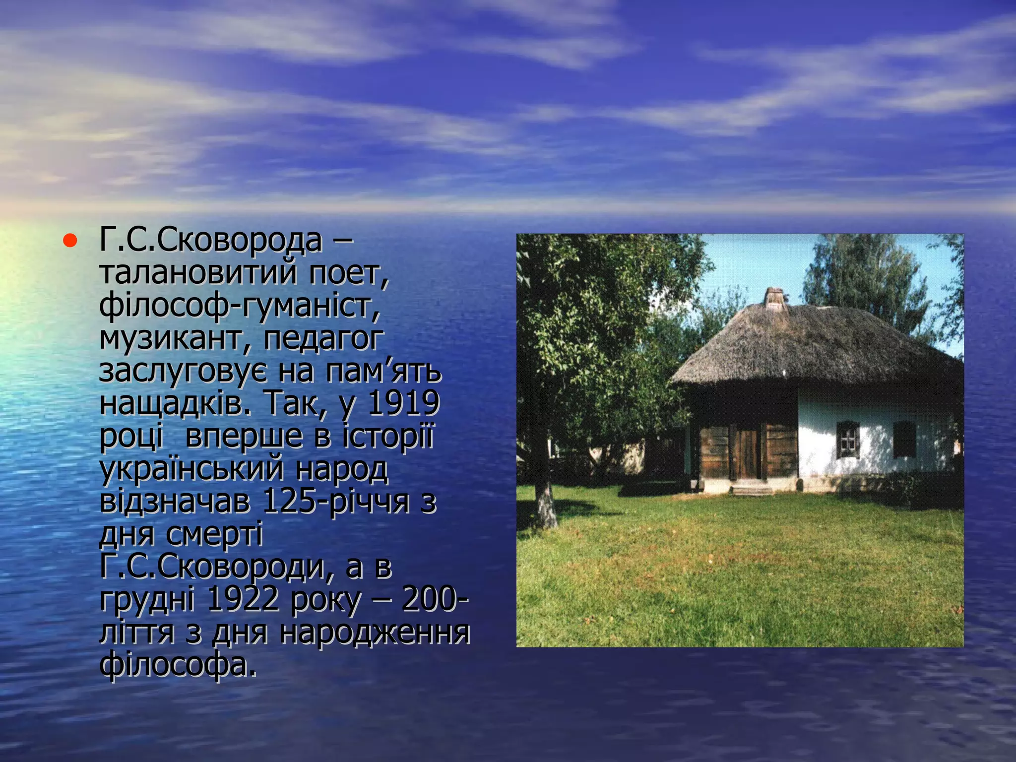 Г.С.Сковорода – талановитий поет, філософ-гуманіст, музикант, педагог заслуговує на пам’ять нащадків. Так, у 1919 році  вперше в історії український народ відзначав 125-річчя з дня смерті Г.С.Сковороди, а в грудні 1922 року – 200-ліття з дня народження філософа.  