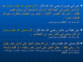 عن أبي هريرة رضي الله عنه قال  :  قال صلى الله عليه وسلم :   بينا أنا نائم رأيتني في الجنة فإذا أنا بامرأة تتوضأ إلى جانب قصر فقلت  :  لمن هذا القصر ؟ قالوا  :  لعمر بن الخطاب فذكرت غيرتك فوليت مدبرا  . انظر حديث رقم  : 2862  في صحيح الجامع  .   عن عقبة بن عامر رضي الله عنه قال   :   قال صلى الله عليه وسلم :  لو كان بعدي نبي لكان عمر بن الخطاب   . انظر حديث رقم  : 5284  في صحيح الجامع  .  قال صلى الله عليه وسلم   :  إن الله جعل الحق على لسان عمر يقول به  .  وفي لفظ  :  جعل الحق على لسان عمر وقلبه ، أو قلبه ولسانه   الراوي :  أبو ذر الغفاري  -  خلاصة الدرجة :  روي من وجوه ثابتة  -  المحدث :  ابن تيمية  -  المصدر :  منهاج السنة  -  الصفحة أو الرقم : 6/63 