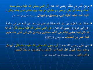 وعن أنس بن مالك رضي الله عنه،  أن النبي صلى الله عليه وسلم صعد أحداً، ومعه أبو بكر، وعمر، وعثمان، فرجف بهم، فضربه برجله، وقال   :  أثبت أحد، فإنما عليك نبي، وصِدّيق، وشهيدان   .   رواه البخاري في مناقب عمر  حدثنا عبد العزيز بن عبد الله حدثنا إبراهيم بن سعد عن أبيه عن أبي سلمة عن أبي هريرة رضي الله عنه  ،  عن النبي صلى الله عليه وسلم قال :  ثم إنه قد كان فيما مضى قبلكم من الأمم محدثون وإنه إن كان في أمتي هذه منهم فإنه عمر بن الخطاب  –   البخاري  3/ 1297 عن علي رضي الله عنه  :  أن رسول الله صلى الله عليه وسلم قال :  أبوبكر وعمر سيِّدا كهول أهل الجنة من الأولين والآخرين، ما خلا النبيين والمرسلين   .   حديث صحيح أخرجه الإمام أحمد وغيره . 