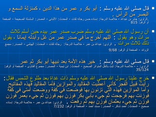 قال صلى الله عليه وسلم   :  أبو بكر و عمر من هذا الدين ، كمنزلة السمع و البصر من الرأس  . . الراوي :  جابر بن عبدالله  -  خلاصة الدرجة :  إسناده حسن رجاله ثقات  -  المحدث :  الألباني  -  المصدر :  السلسلة الصحيحة  -  الصفحة أو الرقم : 815  أن رسول الله صلى الله عليه وسلم ضرب صدر عمر بيده حين أسلم ثلاث مرات وهو يقول ‏‏ ‏‏ :  اللهم أخرج ما في صدر عمر من غل وأبدله إيمانا ‏‏‏‏   ،  يقول ذلك ثلاث مرات   .  الراوي :  عبدالله بن عمر  -  خلاصة الدرجة : ‏‏  رجاله ثقات  -  المحدث :  الهيثمي  -  المصدر :  مجمع الزوائد  -  الصفحة أو الرقم : 9/68   قال صلى الله عليه وسلم   :  خير هذه الأمة بعد نبيها أبو بكر ثم عمر  الراوي : - -  خلاصة الدرجة :  ثبت بالنقل المتواتر الصحيح  -  المحدث :  ابن تيمية  -  المصدر :  مجموع الفتاوى  -  الصفحة أو الرقم : 35/124  خرج علينا رسول الله صلى الله عليه وسلم ذات غداة بعد طلوع الشمس فقال :  رأيت قبيل الفجر كأني أعطيت المقاليد والموازين فأما المقاليد فهذه المفاتيح وأما الموازين فهذه التي تزنون بها فوضعت في كفة ووضعت أمتي في كفة فوزنت بهم فرجحت ثم جيء بأبي بكر فوزن بهم فوزن ثم جيء بعمر فوزن فوزن ثم جيء بعثمان فوزن بهم ثم رفعت   .  الراوي :  عبدالله بن عمر  -  خلاصة الدرجة :  إسناده صحيح  -  المحدث :  أحمد شاكر  -  المصدر :  مسند أحمد  -  الصفحة أو الرقم : 7/232  