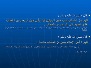قال صلى الله عليه وسلم   :  اللهم أعز الإسلام بأحب هذين الرجلين إليك بأبي جهل أو بعمر بن الخطاب فكان أحبهما إلى الله عمر بن الخطاب   . الراوي :  عبدالله بن عمر  -  خلاصة الدرجة :  إسناده صحيح  -  المحدث :  أحمد شاكر  -  المصدر :  مسند أحمد  -  الصفحة أو الرقم : 8/60  قال صلى الله عليه وسلم   :  اللهم  !  أعز الإسلام بعمر بن الخطاب خاصة   .  الراوي :  عائشة  -  خلاصة الدرجة :  إسناده صحيح  -  المحدث :  الألباني  -  المصدر :  السلسلة الصحيحة  -  الصفحة أو الرقم : 3225   