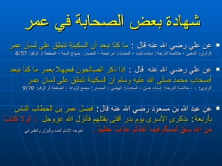 شهادة بعض الصحابة في عمر عن علي  رضي الله عنه  قال  :  ما كنا نبعد أن السكينة تنطق على لسان عمر   الراوي :  الشعبي  -  خلاصة الدرجة :  إسناده ثابت  -  المحدث :  ابن تيمية  -  المصدر :  منهاج السنة  -  الصفحة أو الرقم : 6/57 عن علي  رضي الله عنه  قال‏‏  :  إذا ذكر الصالحون فحيهلا بعمر ما كنا نبعد أصحاب محمد صلى الله عليه وسلم أن السكينة تنطق على لسان عمر ‏‏  الراوي : - -  خلاصة الدرجة :  إسناده حسن‏‏  -  المحدث :  الهيثمي  -  المصدر :  مجمع الزوائد  -  الصفحة أو الرقم : 9/70 عن عبد الله بن مسعود  رضي الله عنه  قال :  فضل عمر بن الخطاب الناس بأربعة :  بذكرى الأسرى يوم بدر أفتى بقتلهم فأنزل الله عزوجل   :  لَولا كِتابٌ مِنَ اللَهِ سَبَقَ لَمَسَكُم فيما أَخَذتُم عَذابٌ عَظيمٌ   .   أخرج ه  الإمام أحمد والبزّار والطبراني   