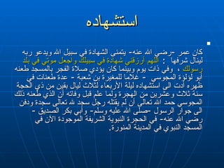 استشهاده كان عمر  - رضي الله عنه -  يتمنى الشهادة في سبيل الله ويدعو ربه لينال شرفها  :   اللهم أرزقني شهادة في سبيلك واجعل موتي في بلد رسولك  ،  وفي ذات يوم   وبينما كان يؤدي صلاة الفجر بالمسجد طعنه أبو لؤلؤة المجوسي  -   غلاما للمغيرة بن شعبة  -   عدة طعنات في ظهره أدت الى استشهاده ليلة الأربعاء   لثلاث ليال بقين من ذي الحجة سنة ثلاث وعشرين من الهجرة ولما علم قبل   وفاته أن الذي طعنه ذلك المجوسي حمد الله تعالى أن لم يقتله رجل سجد لله   تعالى سجدة ودفن الى جوار الرسول  - صلى الله عليه وسلم -  وأبي بكر الصديق  -   رضي الله عنه -  في الحجرة النبوية الشريفة الموجودة الآن في المسجد النبوي   في المدينة المنورة . 