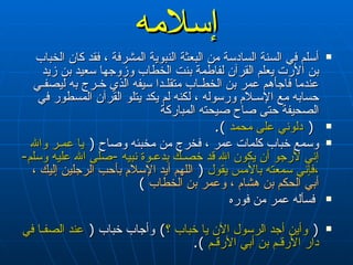 إسلامه أسلم في السنة السادسة من البعثة النبوية المشرفة ، فقد كان الخباب بن الأرت   يعلم القرآن لفاطمة بنت الخطاب وزوجها سعيد بن زيد عندما فاجأهم   عمر بن الخطـاب متقلـدا سيفه الذي خـرج به ليصفـي حسابه مع الإسـلام   ورسوله ، لكنه لم يكد يتلو القرآن المسطور في الصحيفة حتى صاح صيحته المباركة (  دلوني على محمد   ). وسمع خباب كلمات عمر ، فخرج من مخبئه وصاح  (  يا عمـر والله إني لأرجو أن يكون الله قد خصـك بدعـوة نبيه  - صلى الله عليه وسلم -  ،فإني سمعته بالأمس يقول   (  اللهم أيد الإسلام بأحب الرجلين إليك ، أبي الحكم بن هشام ، وعمر بن الخطاب   ) فسأله عمر من فوره  (  وأين أجد الرسول الآن يا خباب ؟ )   وأجاب خباب  (  عند الصفـا في دار الأرقـم بن أبي الأرقـم   ). 