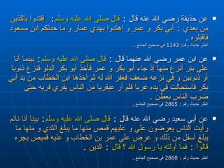 عن حذيفة رضي الله عنه قال  :  قال صلى الله عليه وسلم :  اقتدوا باللذين من بعدي  :  أبي بكر و عمر و اهتدوا بهدي عمار و ما حدثكم ابن مسعود فاقبلوه  .  انظر حديث رقم : 1143  في صحيح الجامع  . عن ابن عمر رضي الله عنهما قال  :  قال صلى الله عليه وسلم :  بينما أنا على بئر أنزع منها إذ جاء أبو بكر و عمر فأخذ أبو بكر الدلو فنزع ذنوبا أو ذنوبين و في نزعه ضعف فغفر الله له ثم أخذها ابن الخطاب من يد أبي بكر فاستحالت في يده غربا فلم أر عبقريا من الناس يفري فريه حتى ضرب الناس بعطن  . انظر حديث رقم  : 2865  في صحيح الجامع  .  عن أبي سعيد رضي الله عنه قال  :  قال صلى الله عليه وسلم :  بينا أنا نائم رأيت الناس يعرضون علي و عليهم قمص منها ما يبلغ الثدي و منها ما يبلغ أسفل من ذلك و عرض علي عمر بن الخطاب و عليه قميص يجره  قالوا  :   فما أولته يا رسول الله ؟ قال   :  الدين  . انظر حديث رقم  : 2860  في صحيح الجامع  .   