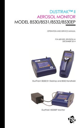 DUSTTRAK™ II
AEROSOL MONITOR
MODEL 8530/8531/8532/8530EP
OPERATION AND SERVICE MANUAL
P/N 6001893, REVISION M
DECEMBER 2014
DustTrak II 8530/31 Desktop and 8532 Handheld
DustTrak II 8530EP Monitor
 