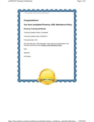 17.23733.86049.17557.0.2603775.243562.65321
Congratulations!
You have completed Pomeroy- GSC Attendance Policy.
Pomeroy Training Certificate
Training Completion Status: Completed
Training Completion Date: 03/29/2016
Training Duration: N/A
This will verify that I, Brent Strategier, have viewed and participated in the
Pomeroy eLearning course Pomeroy- GSC Attendance Policy.
Date:
Signature:
Print Name:
Page 1 of 1emTRAiN Training Verification
3/29/2016https://lms.emtrain.com/lms/certificates/controllers/learner_certificate_controller.php?train...
 