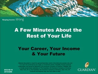 A Few Minutes About the
                 Rest of Your Life

              Your Career, Your Income
                   & Your Future
              Material discussed is meant for general illustration and/or informational purposes only and
                it is not to be construed as tax, legal, or investment advice. Disability income products
              underwritten and issued by Berkshire Life Insurance Company of America, Pittsfield, MA,
                a wholly owned stock subsidiary of The Guardian Life Insurance Company of America,
8532-08-10        New York, NY or The Guardian Life Insurance Company of America, New York, NY.
2010-8266                          Products and features may vary from state to state.
 