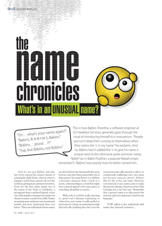 special feature




  the
 name
 chronicles
   What’s in an                                                         name?
                                                       This is how Babins Shrestha, a software engineer at
                                   ?"
                 our name again                        D2 HawkEye Services, generally goes through the
   "Err… what's y
                    -N-S, Babins."                      ritual of introducing himself to a new person. "People
   "Babins, B-A-B-I                                     just can't keep their curiosity to themselves when
                     l…??"
    "Bobins… plura                                       they notice the 's' in my name," he exclaims. And
                      not Bobins."
    "Yup, but Babins,                                    no, Babins hasn't added the 's' to give his name a
                                                        unique twist to the otherwise quite common name,
                                                     “Babin” (as in Babin Pradhan, a popular Nepali singer,
                                               remember?). “Babins” was exactly how his father named him.

    And it's not just Babins' dad who          are derived from the day/month they were          actor/actress the caller intends to talk to, or
has (over) exerted his creative faculty in     born in, some have been named after one of        continuously reaffirming one's own name
nameing his child. In fact, when it comes to   their parents' favourite flower or a celebrity,   just because someone doesn't 'believe'
naming a newly born, parents all over the      a favourite character from a book or a            that it's his or her real name. However,
world are getting more and more inventive.     movie, a historical figure, a word that might     conventional or not, names seem to make
Gone are the days when simply one of           have a special appeal to the name-giver, or       the person’s identity. American writer Dale
the names of the Gods or Goddesses, a          something altogether eccentric...                 Carnegie put it the best way: "Remember
protagonist from a mythical legend, or just                                                      that a person's name is to that person the
one of the popular contemporary names was          Well, yeah, it could be really annoying       sweetest and most important sound in any
chosen to name a newly-born child. Names       to spend one's lifetime explaining to             language."
are getting more and more unconventional,      others how one’s name is really spelled or
weirder and more 'interesting' than ever       pronounced, to keep on answering wrongly             VOW talked to five individuals with
before. There are individuals whose names      directed calls clarifying that s/he is not the    names that 'demand' attention...

44 | VOW | march 2011
 