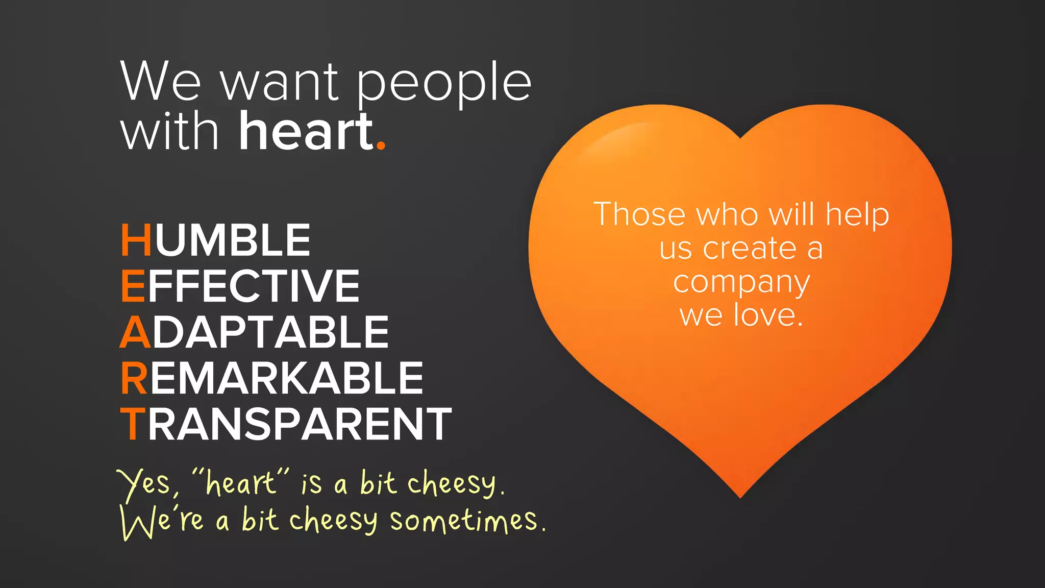 HUMBLE
EFFECTIVE
ADAPTABLE
REMARKABLE
TRANSPARENT
Those who will help
us create a
company
we love.
We want people
with heart.
Yes, “heart” is a bit cheesy.
We’re a bit cheesy sometimes.
 