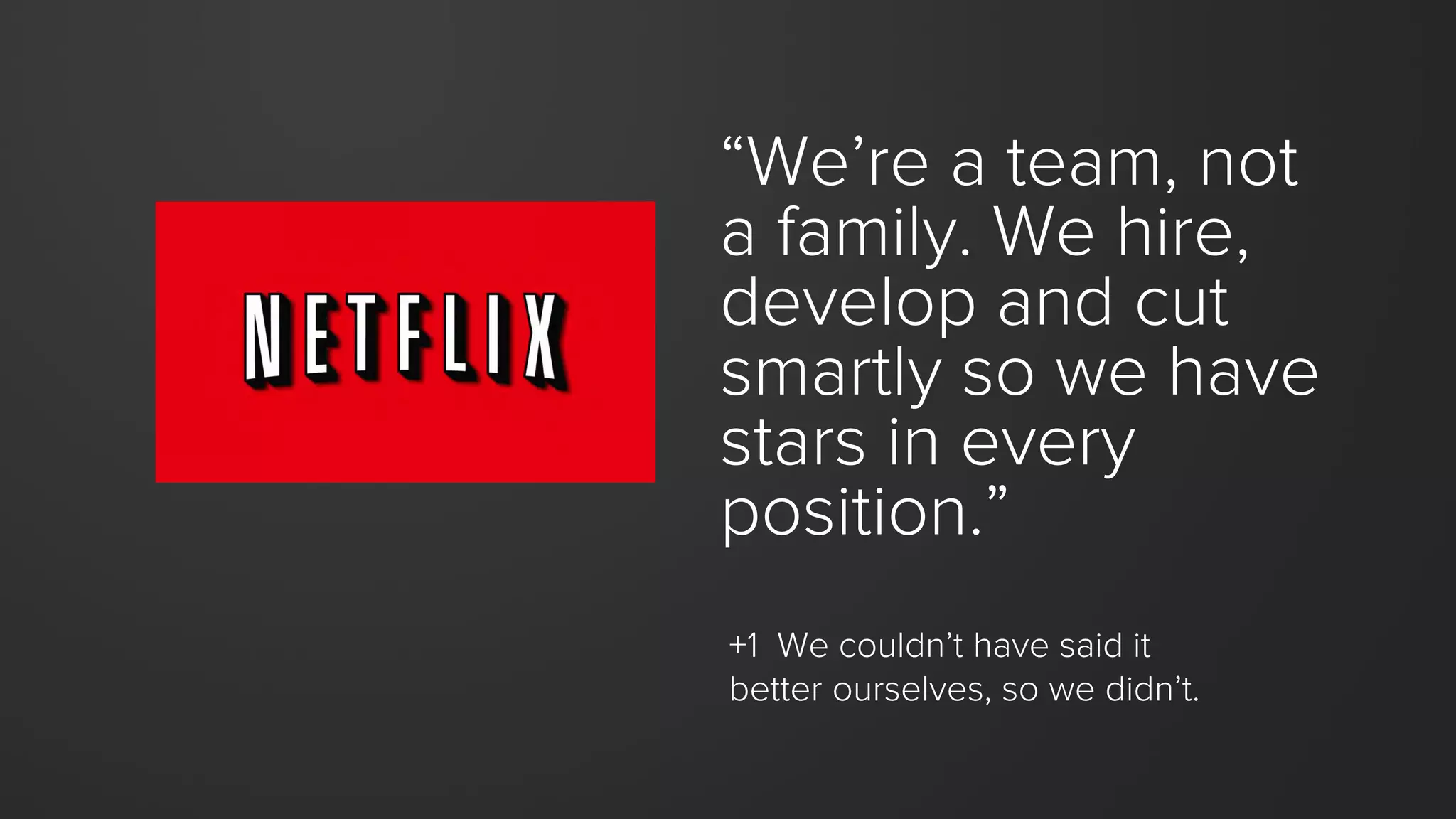 “We’re a team, not
a family. We hire,
develop and cut
smartly so we have
stars in every
position.”
+1 We couldn’t have said it
better ourselves, so we didn’t.
 