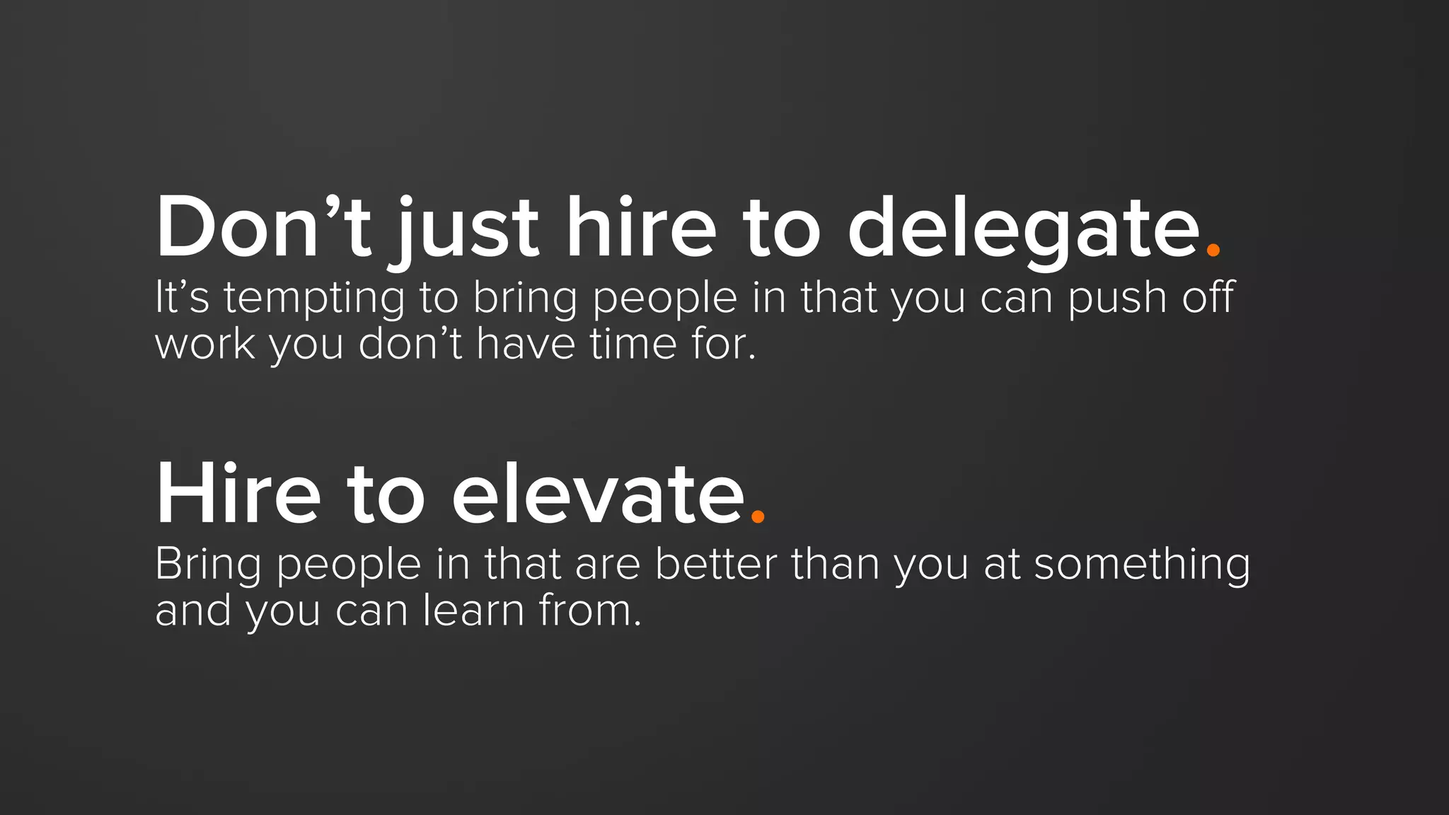 Don’t just hire to delegate.
It’s tempting to bring people in that you can push off
work you don’t have time for.
Hire to elevate.
Bring people in that are better than you at something
and you can learn from.
 
