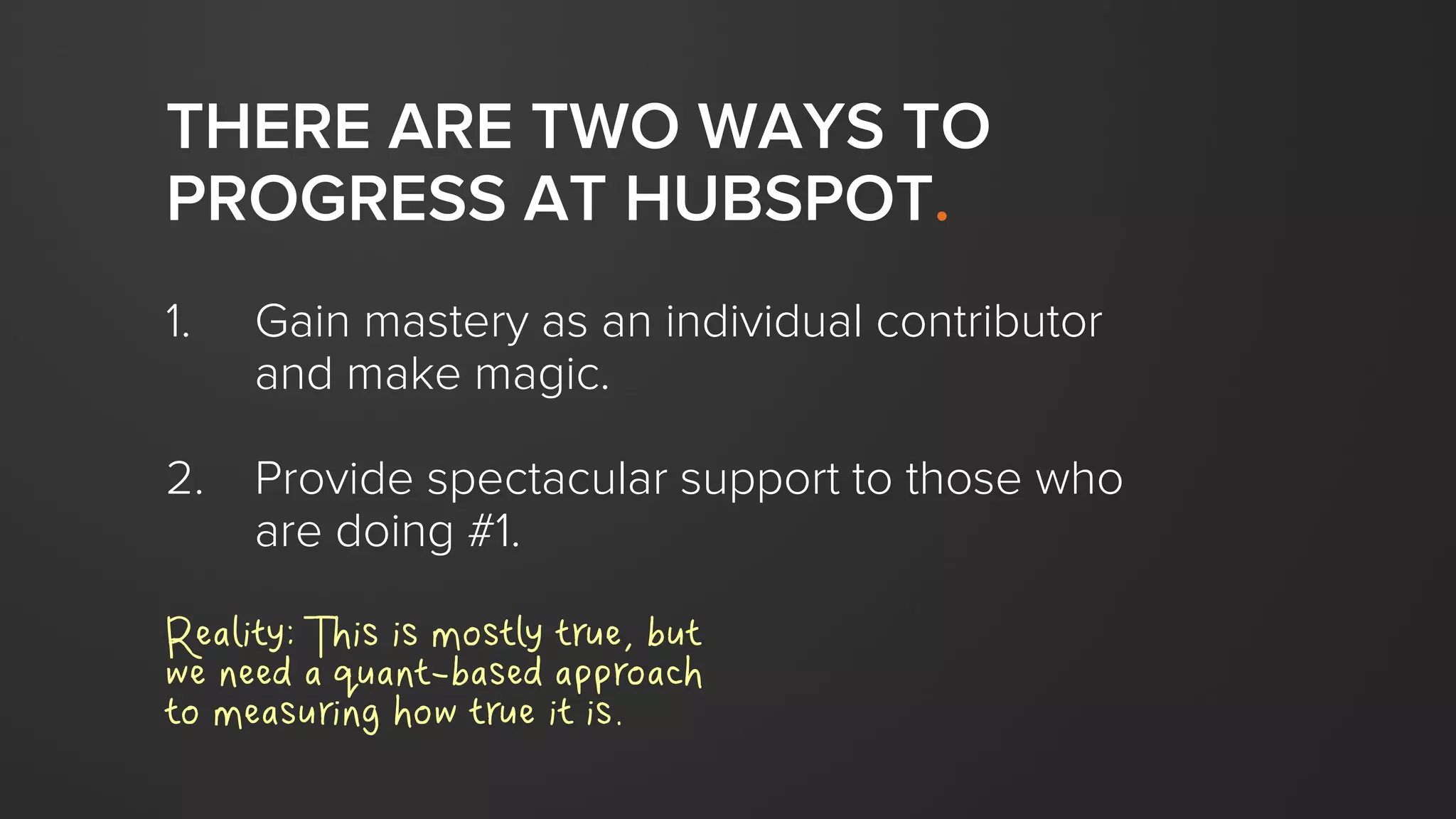THERE ARE TWO WAYS TO
PROGRESS AT HUBSPOT.
1. Gain mastery as an individual contributor
and make magic.
2. Provide spectacular support to those who
are doing #1.
Reality: This is mostly true, but
we need a quant-based approach
to measuring how true it is.
 