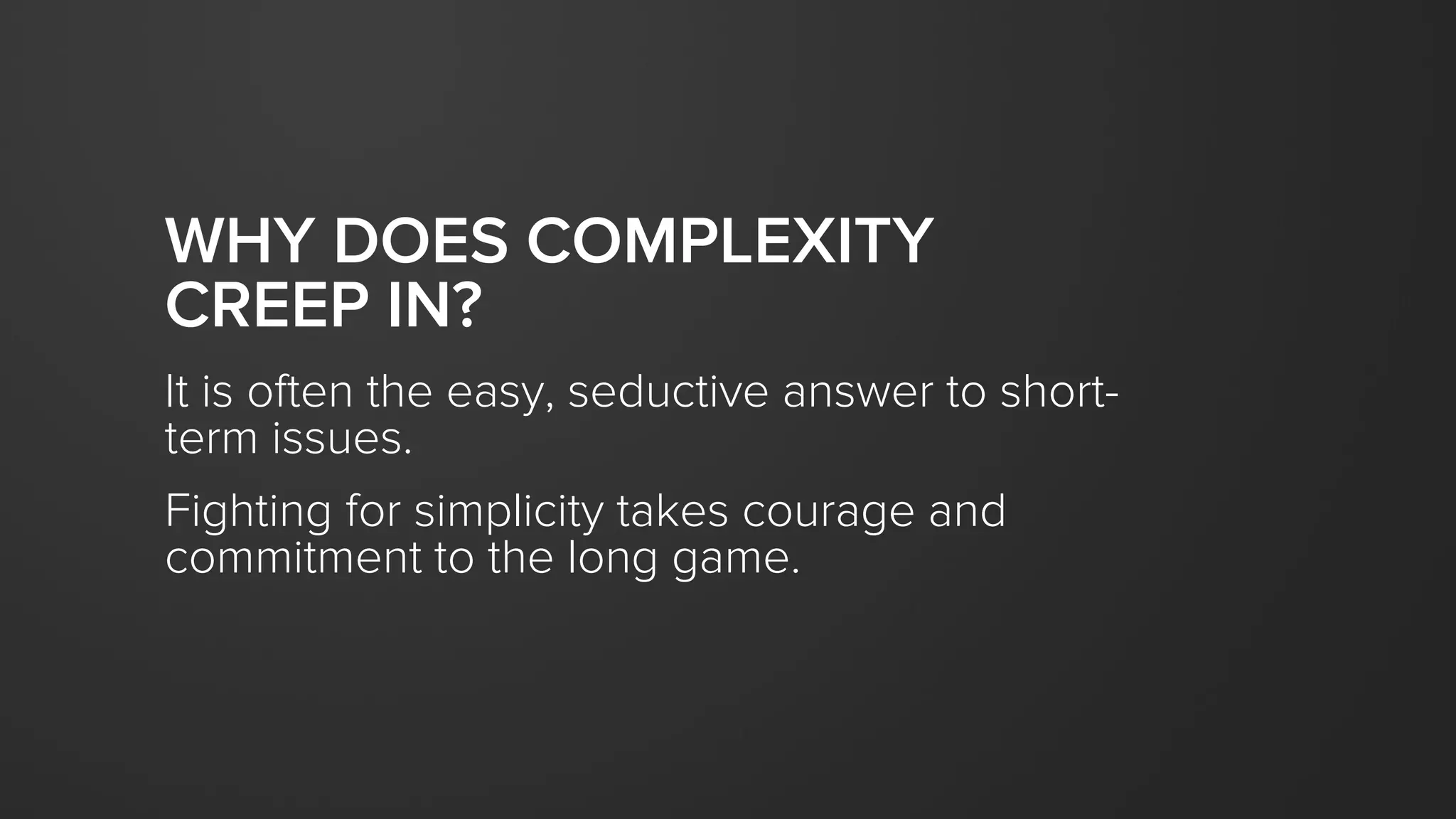 WHY DOES COMPLEXITY
CREEP IN?
It is often the easy, seductive answer to short-
term issues.
Fighting for simplicity takes courage and
commitment to the long game.
 