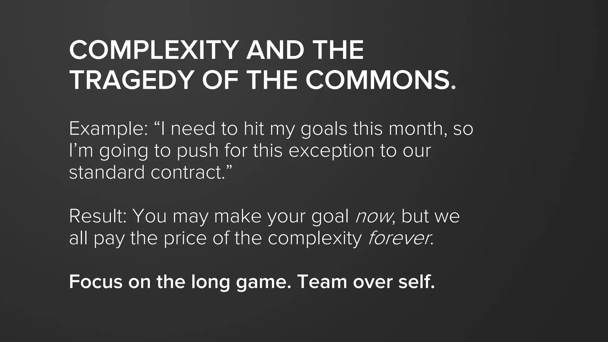 COMPLEXITY AND THE
TRAGEDY OF THE COMMONS.
Example: “I need to hit my goals this month, so
I’m going to push for this exception to our
standard contract.”
Result: You may make your goal now, but we
all pay the price of the complexity forever.
Focus on the long game. Team over self.
 