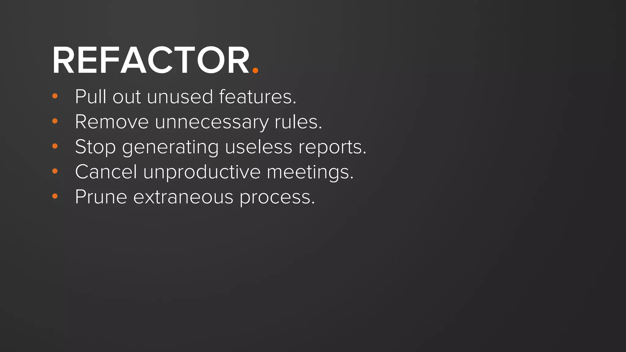 REFACTOR.
• Pull out unused features.
• Remove unnecessary rules.
• Stop generating useless reports.
• Cancel unproductive meetings.
• Prune extraneous process.
 