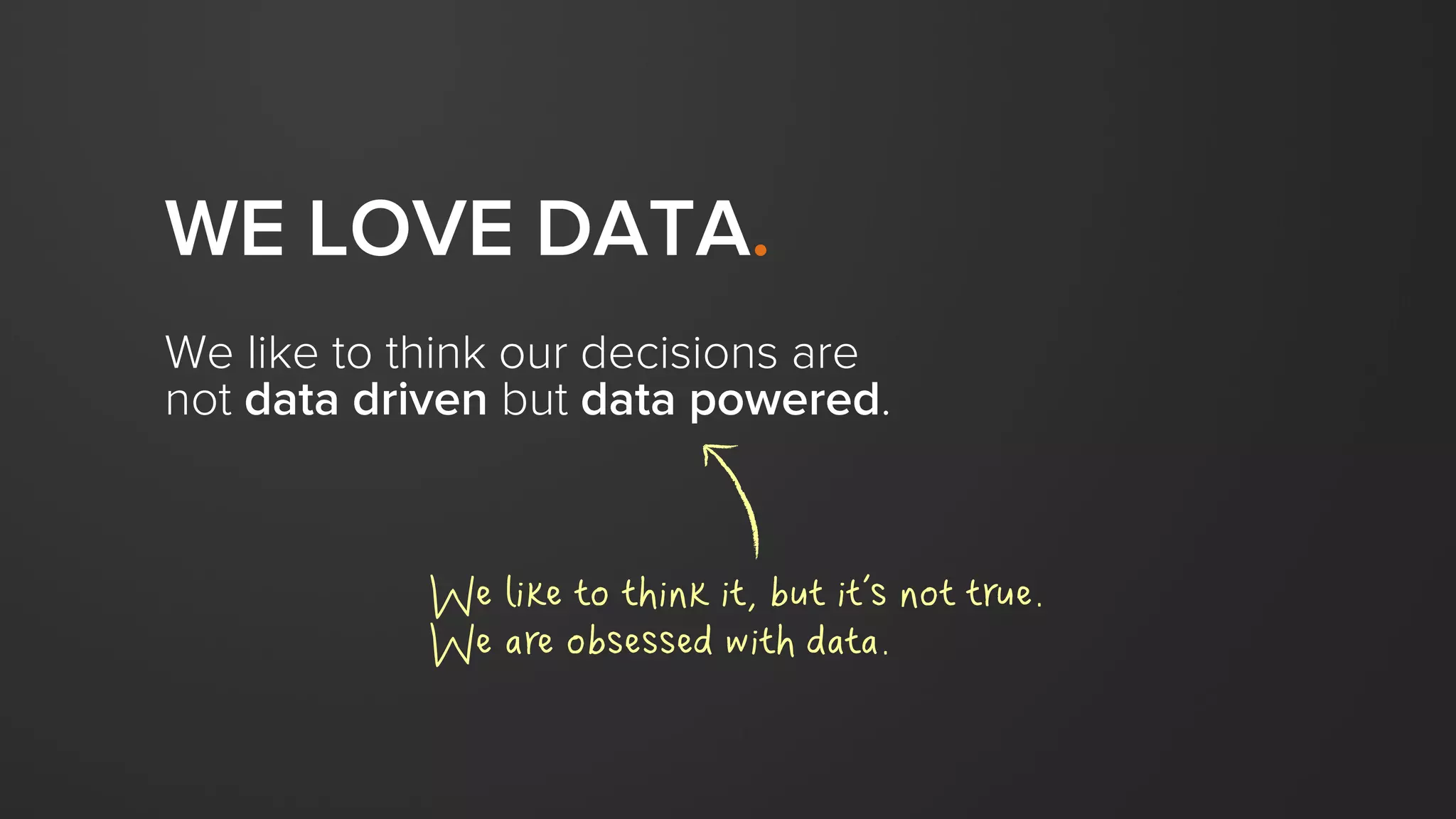 WE LOVE DATA.
We like to think our decisions are
not data driven but data powered.
We like to think it, but it’s not true.
We are obsessed with data.
 
