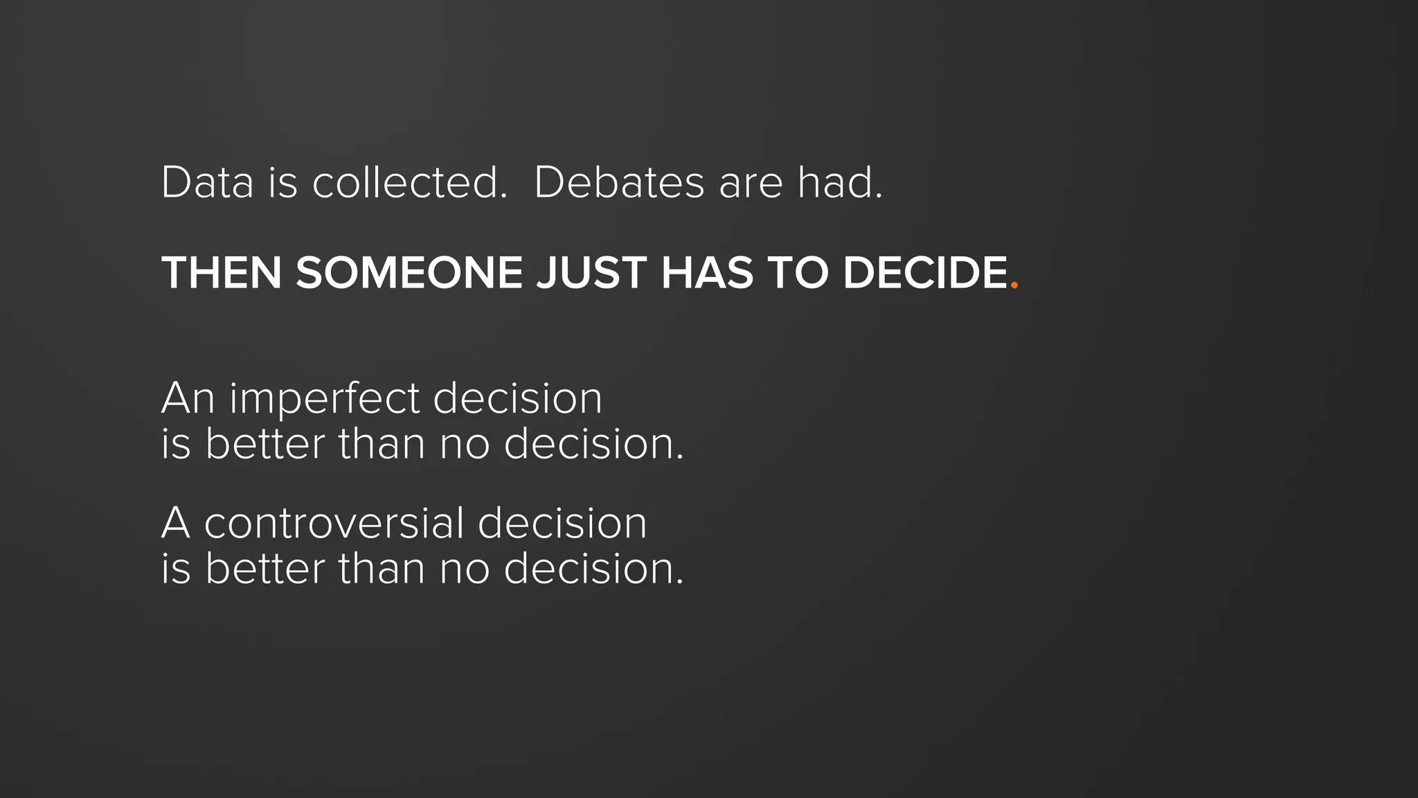 Data is collected. Debates are had.
THEN SOMEONE JUST HAS TO DECIDE.
An imperfect decision
is better than no decision.
A controversial decision
is better than no decision.
 