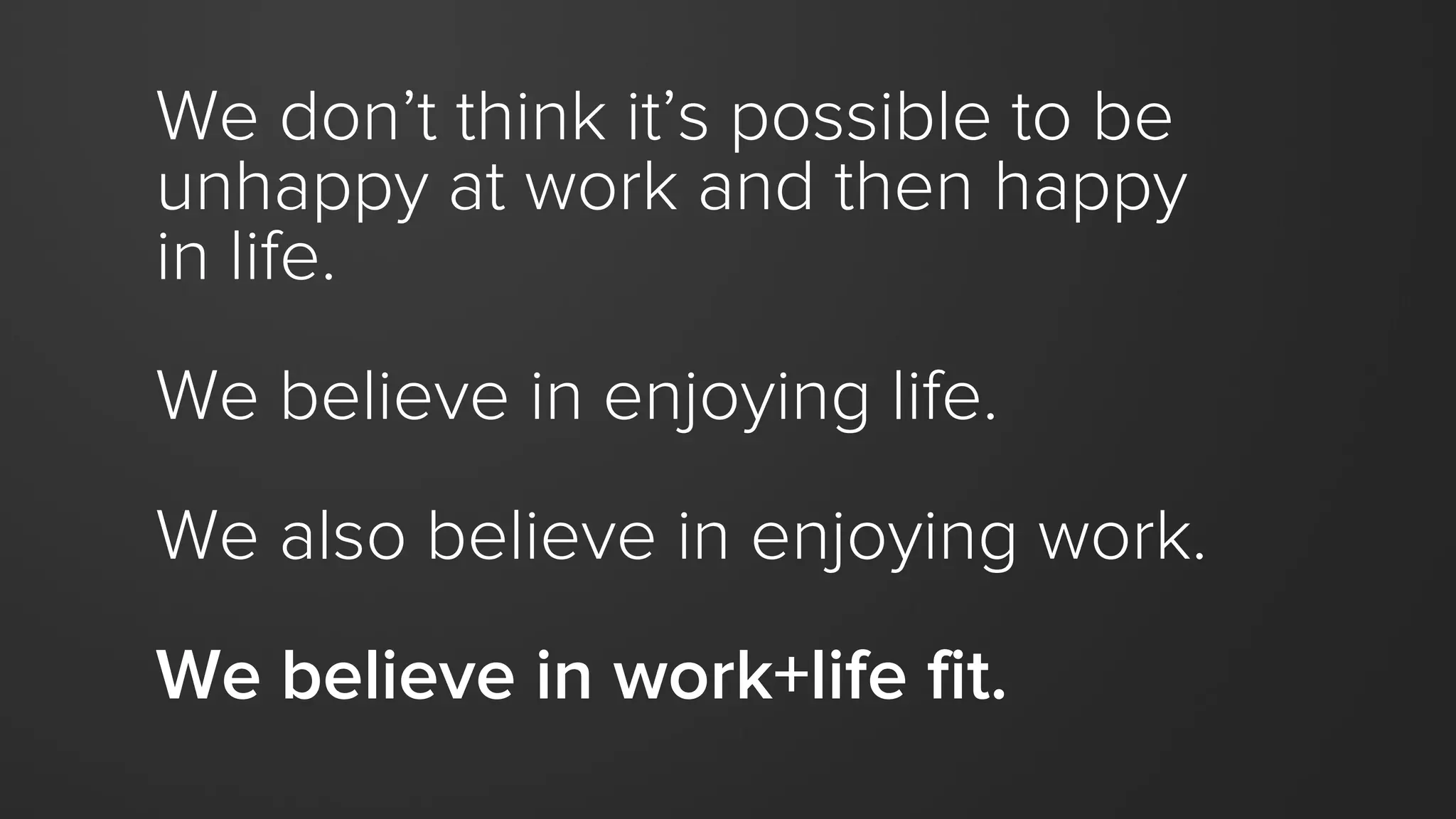 We don’t think it’s possible to be
unhappy at work and then happy
in life.
We believe in enjoying life.
We also believe in enjoying work.
We believe in work+life fit.
 