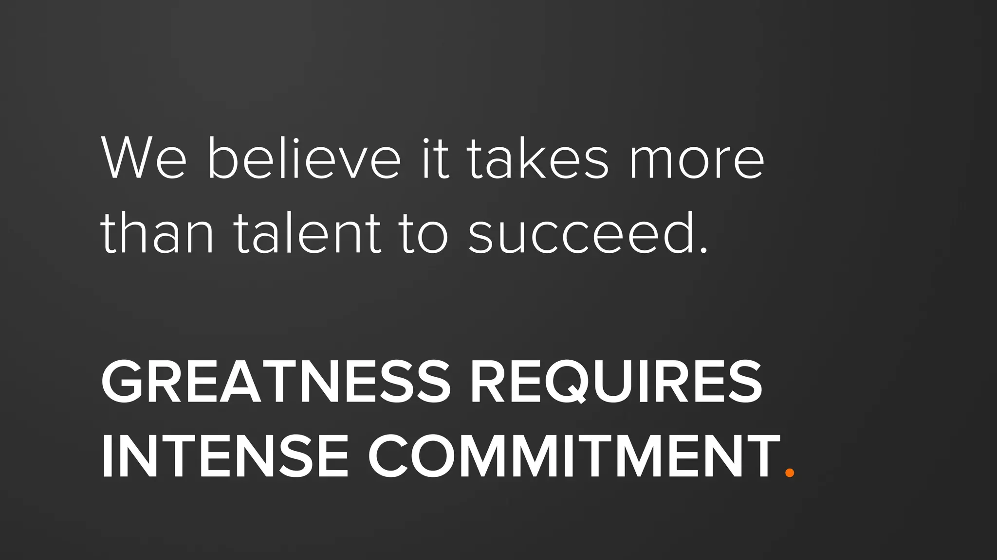 We believe it takes more
than talent to succeed.
GREATNESS REQUIRES
INTENSE COMMITMENT.
 