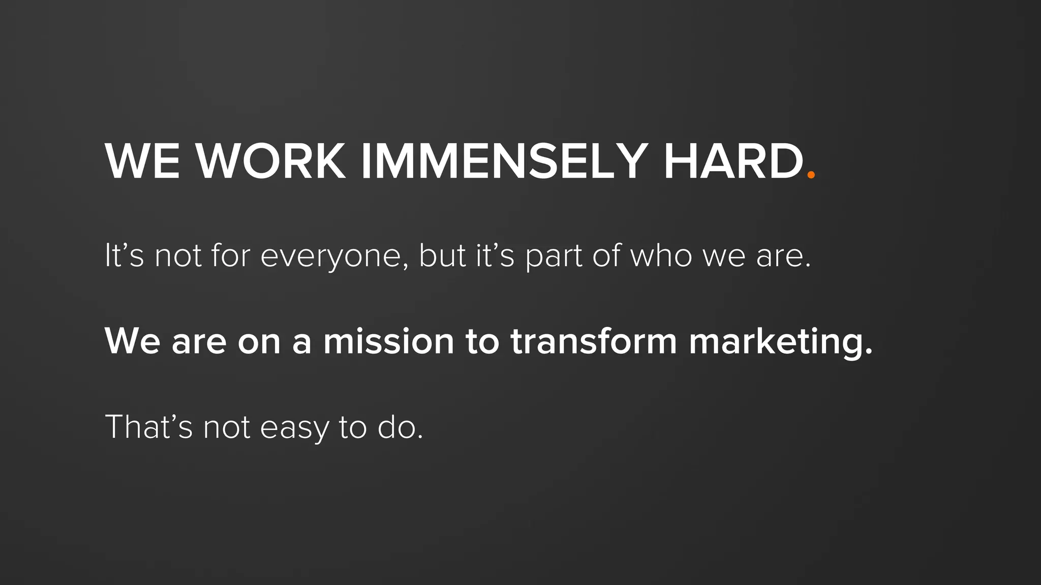 WE WORK IMMENSELY HARD.
It’s not for everyone, but it’s part of who we are.
We are on a mission to transform marketing.
That’s not easy to do.
 