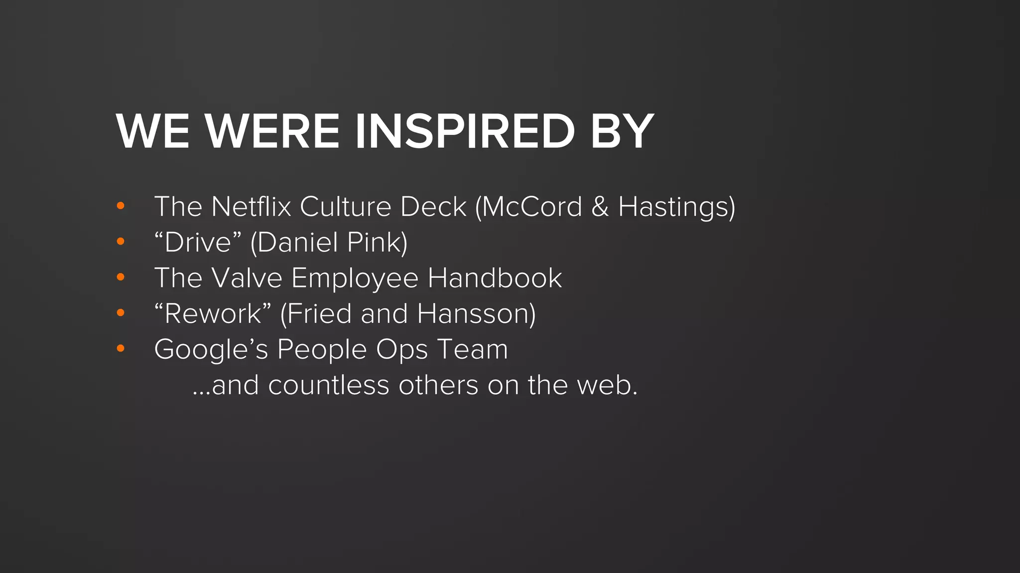 WE WERE INSPIRED BY
• The Netflix Culture Deck (McCord & Hastings)
• “Drive” (Daniel Pink)
• The Valve Employee Handbook
• “Rework” (Fried and Hansson)
• Google’s People Ops Team
...and countless others on the web.
 
