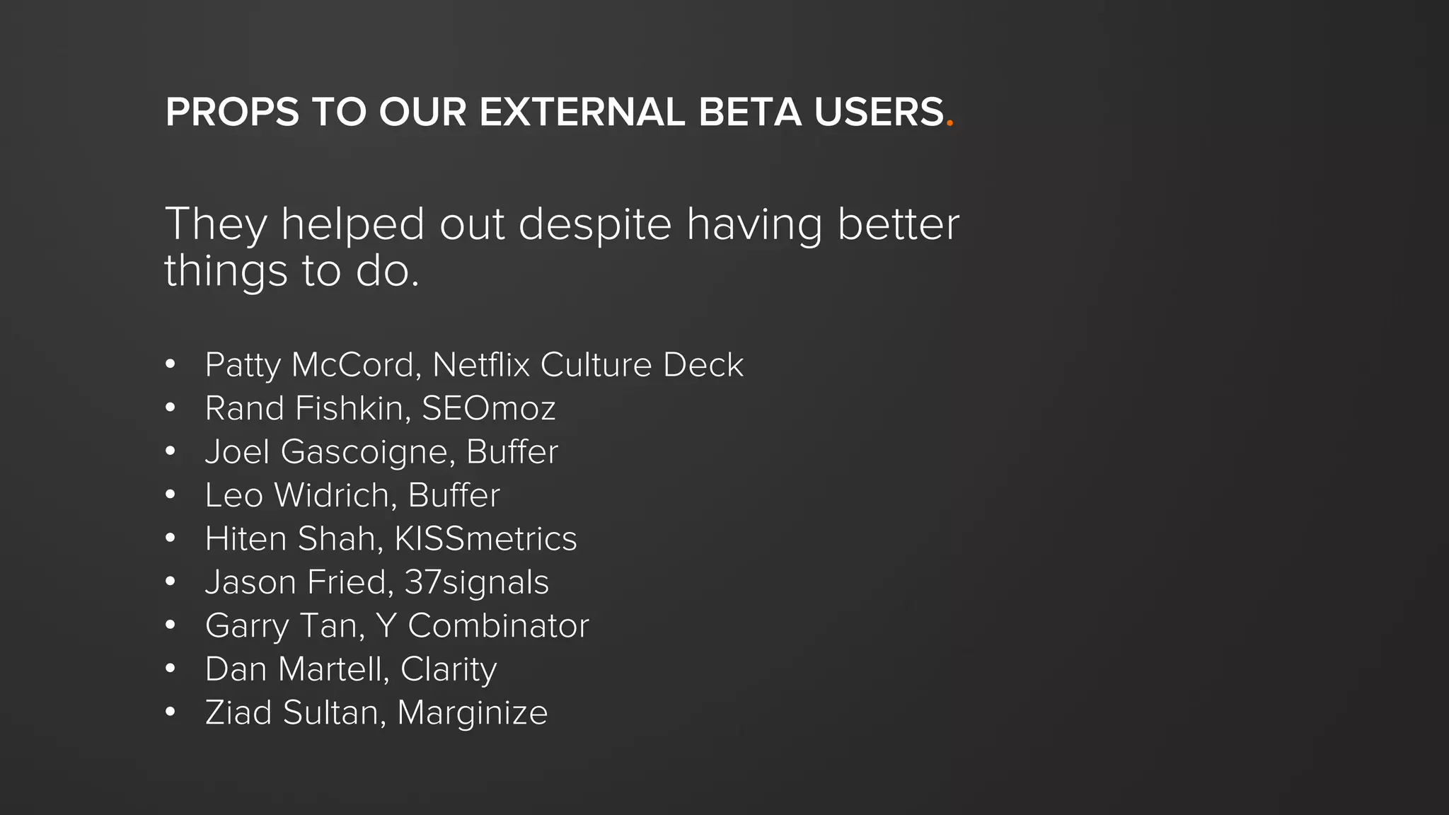They helped out despite having better
things to do.
• Patty McCord, Netflix Culture Deck
• Rand Fishkin, SEOmoz
• Joel Gascoigne, Buffer
• Leo Widrich, Buffer
• Hiten Shah, KISSmetrics
• Jason Fried, 37signals
• Garry Tan, Y Combinator
• Dan Martell, Clarity
• Ziad Sultan, Marginize
PROPS TO OUR EXTERNAL BETA USERS.
 