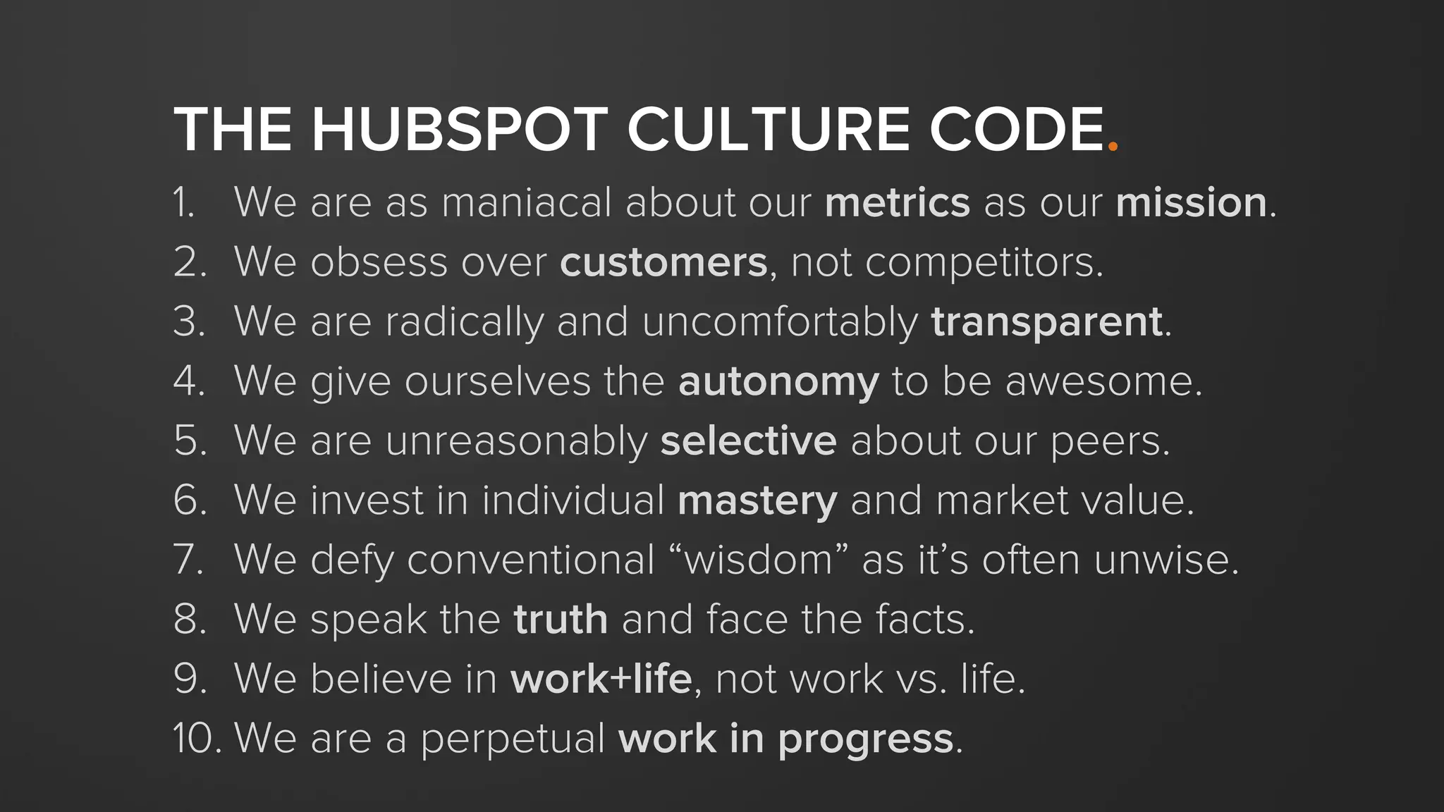 THE HUBSPOT CULTURE CODE.
1. We are as maniacal about our metrics as our mission.
2. We obsess over customers, not competitors.
3. We are radically and uncomfortably transparent.
4. We give ourselves the autonomy to be awesome.
5. We are unreasonably selective about our peers.
6. We invest in individual mastery and market value.
7. We defy conventional “wisdom” as it’s often unwise.
8. We speak the truth and face the facts.
9. We believe in work+life, not work vs. life.
10. We are a perpetual work in progress.
 