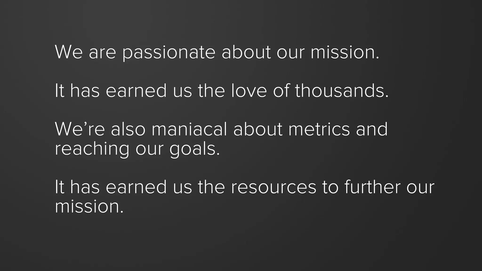 We are passionate about our mission.
It has earned us the love of thousands.
We’re also maniacal about metrics and
reaching our goals.
It has earned us the resources to further our
mission.
 