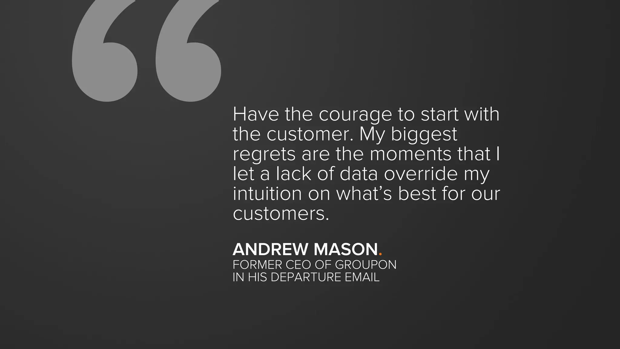 Have the courage to start with
the customer. My biggest
regrets are the moments that I
let a lack of data override my
intuition on what’s best for our
customers.
ANDREW MASON.
FORMER CEO OF GROUPON
IN HIS DEPARTURE EMAIL
 