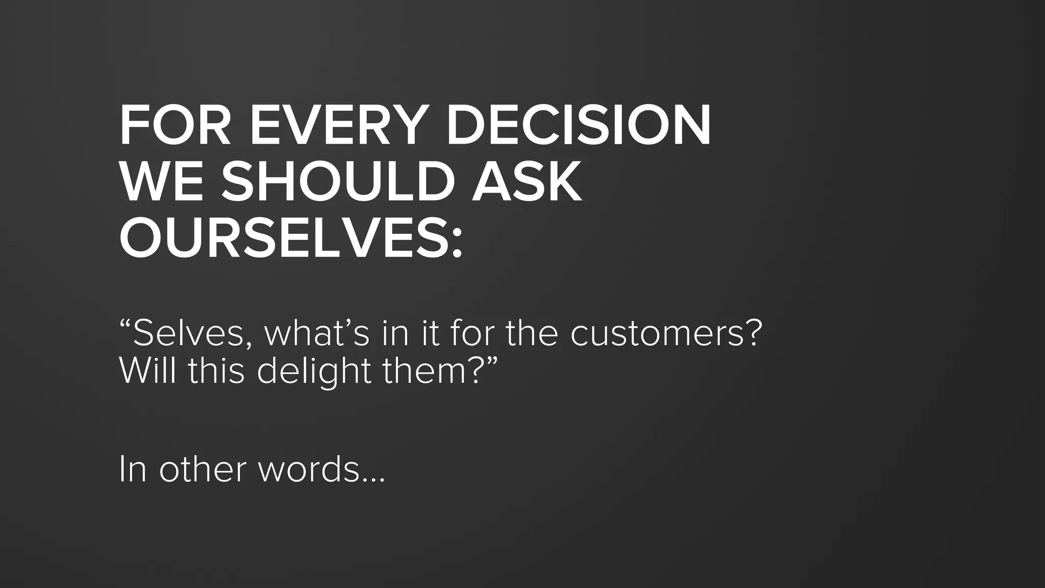 FOR EVERY DECISION
WE SHOULD ASK
OURSELVES:
“Selves, what’s in it for the customers?
Will this delight them?”
In other words…
 
