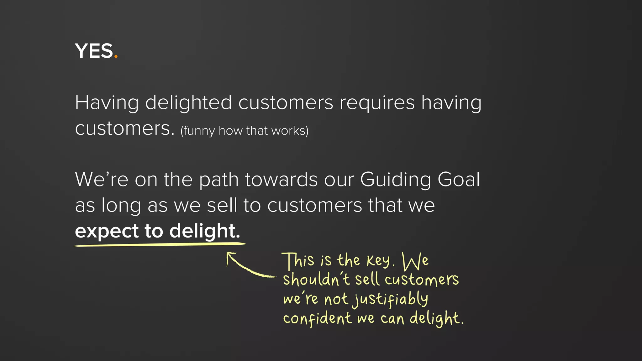 YES.
Having delighted customers requires having
customers. (funny how that works)
We’re on the path towards our Guiding Goal
as long as we sell to customers that we
expect to delight.
This is the key. We
shouldn’t sell customers
we’re not justifiably
confident we can delight.
 
