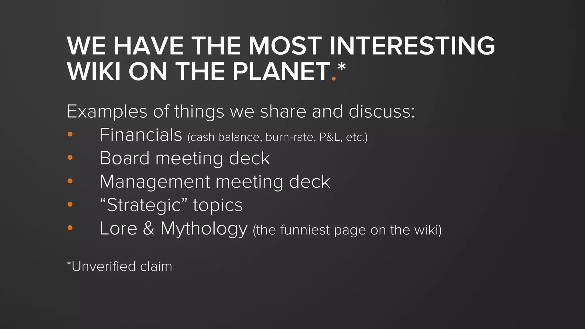 WE HAVE THE MOST INTERESTING
WIKI ON THE PLANET.*
Examples of things we share and discuss:
• Financials (cash balance, burn-rate, P&L, etc.)
• Board meeting deck
• Management meeting deck
• “Strategic” topics
• Lore & Mythology (the funniest page on the wiki)
*Unverified claim
 