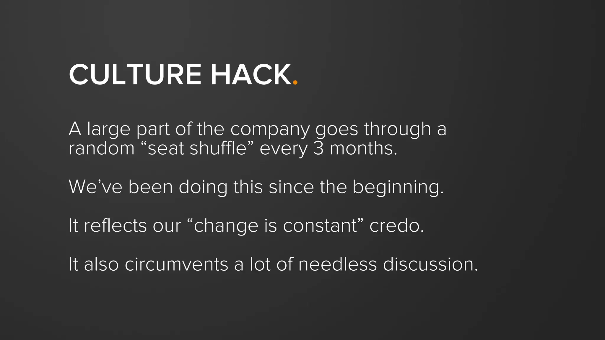 CULTURE HACK.
A large part of the company goes through a
random “seat shuffle” every 3 months.
We’ve been doing this since the beginning.
It reflects our “change is constant” credo.
It also circumvents a lot of needless discussion.
 