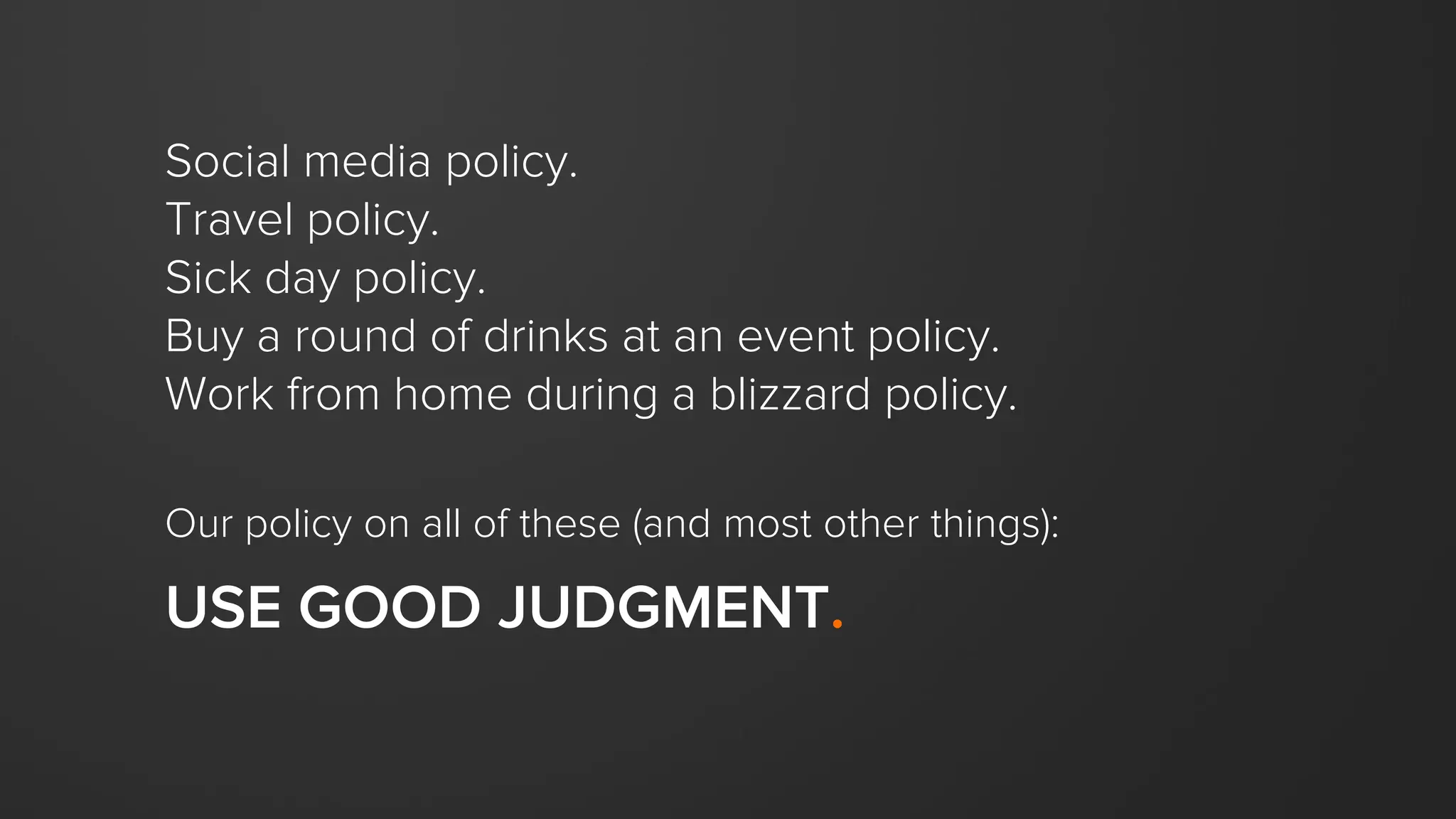 Social media policy.
Travel policy.
Sick day policy.
Buy a round of drinks at an event policy.
Work from home during a blizzard policy.
Our policy on all of these (and most other things):
USE GOOD JUDGMENT.
 