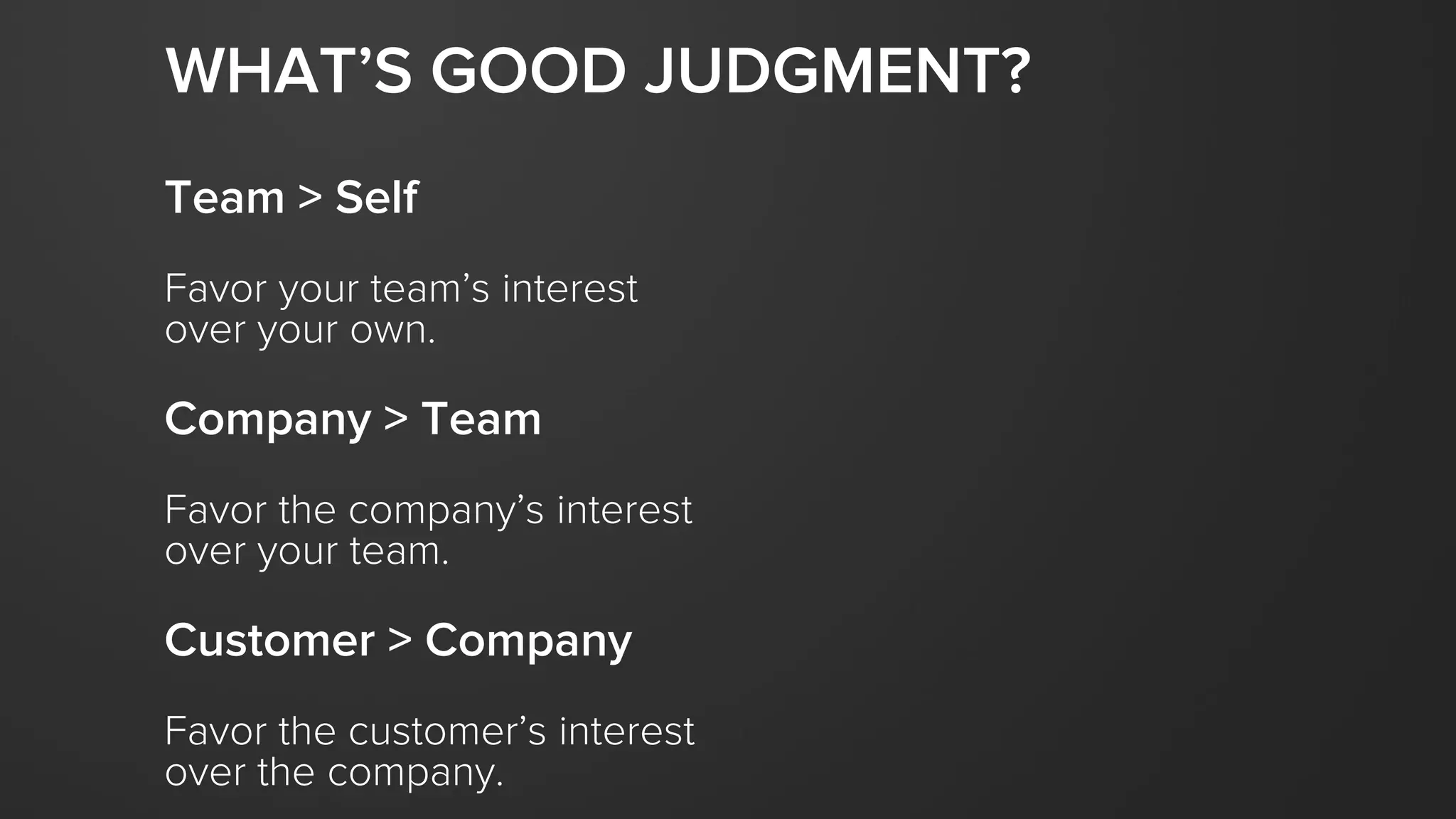 Team > Self
Favor your team’s interest
over your own.
Company > Team
Favor the company’s interest
over your team.
Customer > Company
Favor the customer’s interest
over the company.
WHAT’S GOOD JUDGMENT?
 