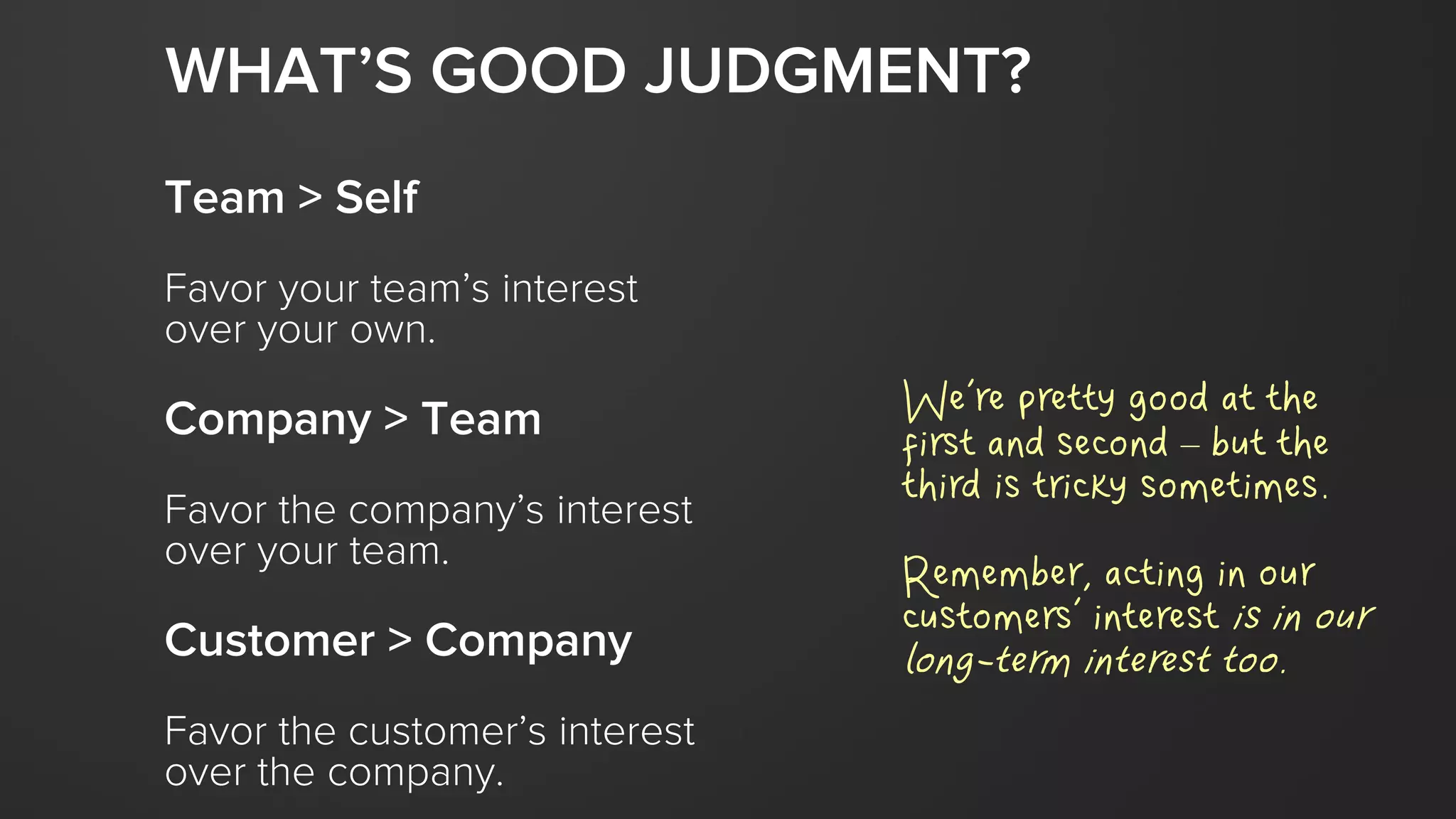 Team > Self
Favor your team’s interest
over your own.
Company > Team
Favor the company’s interest
over your team.
Customer > Company
Favor the customer’s interest
over the company.
WHAT’S GOOD JUDGMENT?
We’re pretty good at the
first and second – but the
third is tricky sometimes.
Remember, acting in our
customers’ interest is in our
long-term interest too.
 