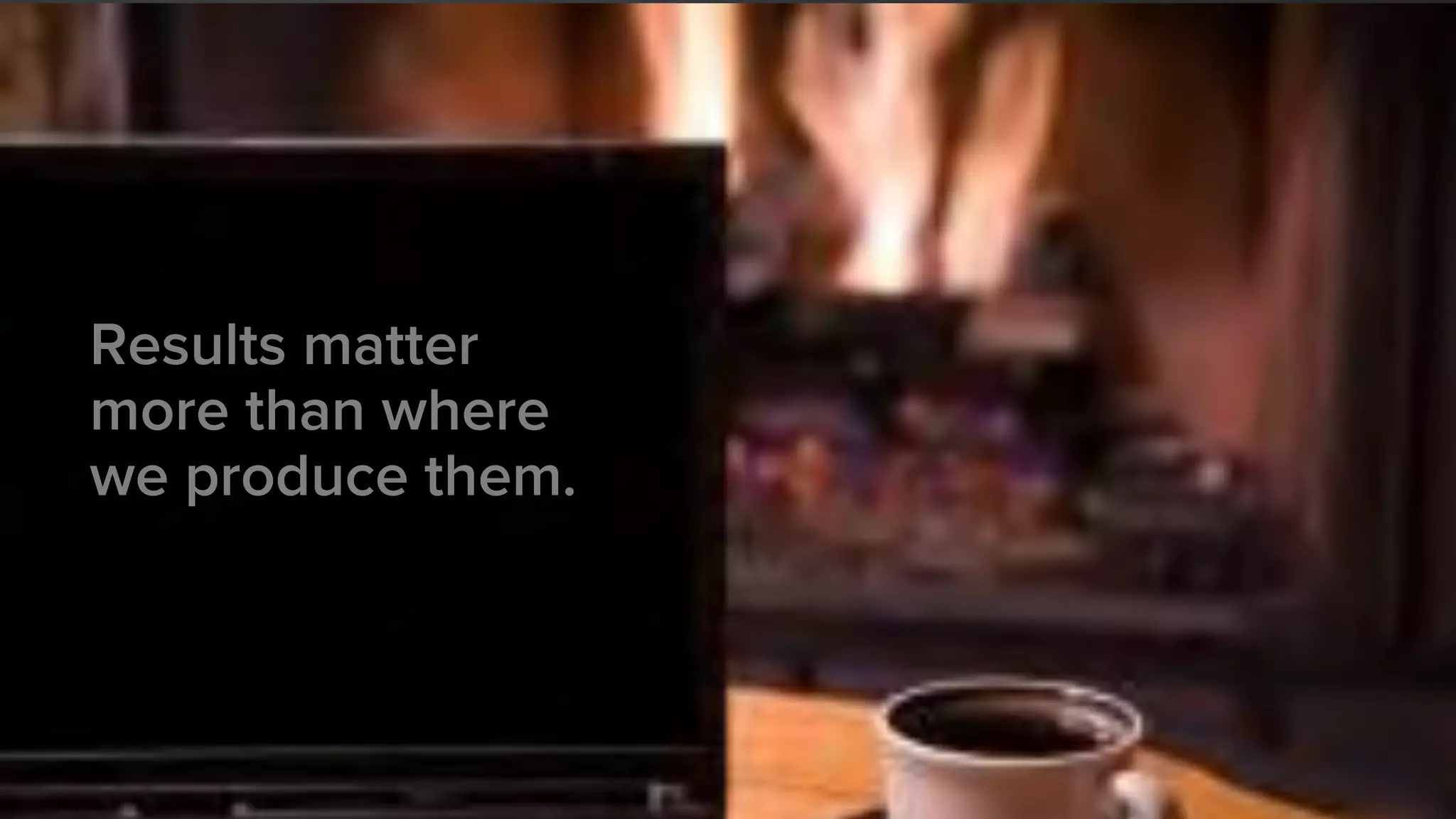 Results matter
more than where
we produce them.
 