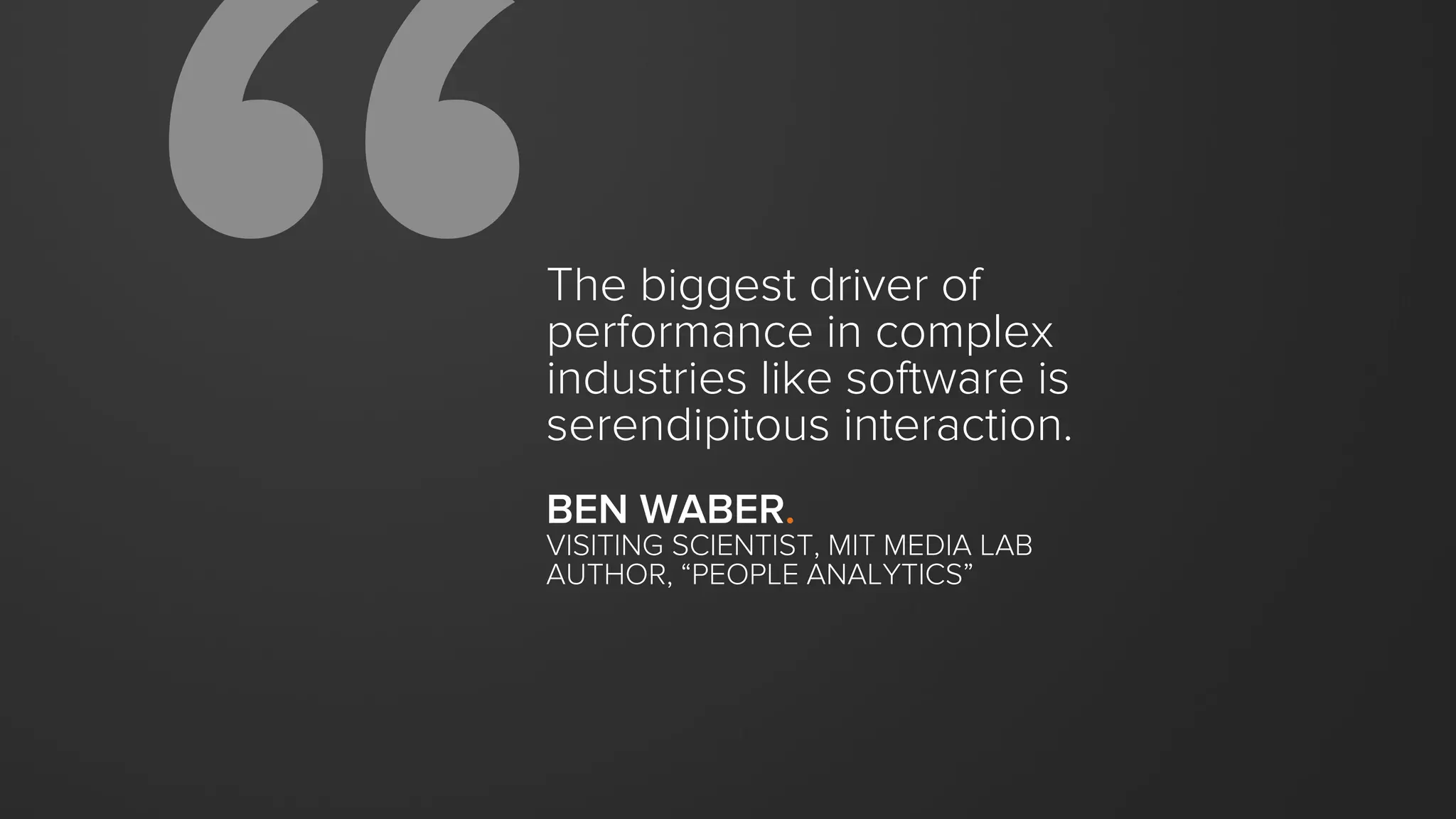 The biggest driver of
performance in complex
industries like software is
serendipitous interaction.
BEN WABER.
VISITING SCIENTIST, MIT MEDIA LAB
AUTHOR, “PEOPLE ANALYTICS”
 
