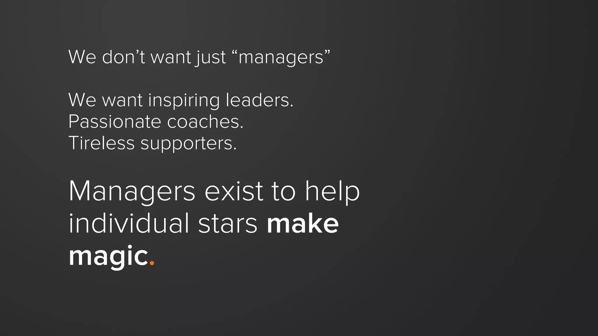 We don’t want just “managers”
We want inspiring leaders.
Passionate coaches.
Tireless supporters.
Managers exist to help
individual stars make
magic.
 