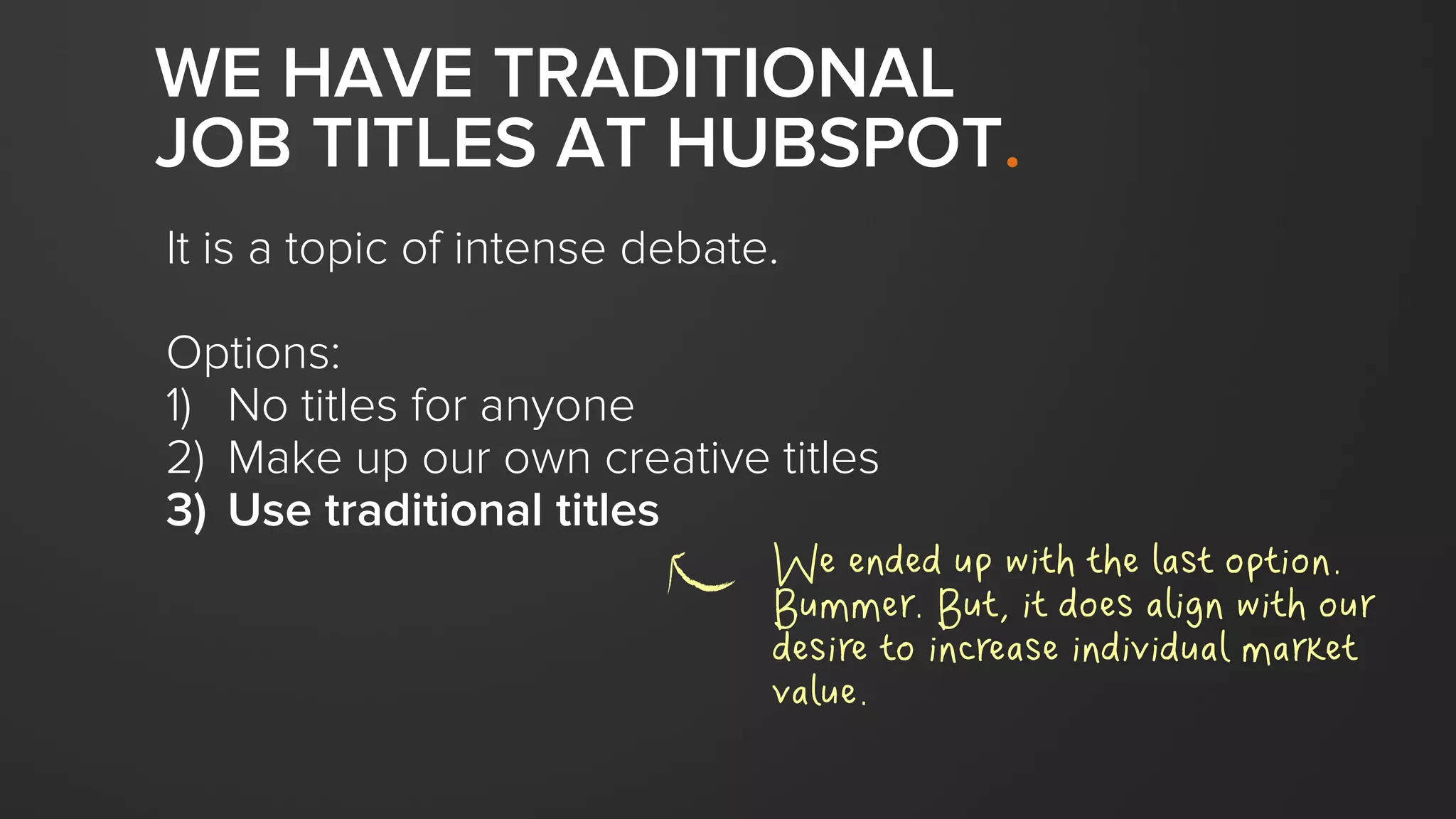 WE HAVE TRADITIONAL
JOB TITLES AT HUBSPOT.
It is a topic of intense debate.
Options:
1) No titles for anyone
2) Make up our own creative titles
3) Use traditional titles
We ended up with the last option.
Bummer. But, it does align with our
desire to increase individual market
value.
 